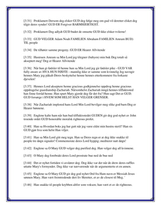 [3:31] Proklamert Dersom deg elsker GUD deg følge meg om gud vil deretter elsket deg
tilgir deres synder! GUD ER Forgiver BARMHJERTIGST.
[3:32] Proklamert Deg adlydt GUD budet de omsette GUD ikke elsker tvilerne!
[3:33] GUD VELGER Adam Noah FAMILIEN Abraham FAMILIEN Amram BUD)
TIL people
[3:34] De tilhører samme progeny. GUD ER Hearer Allvitende
[3:35] Hustruen Amram sa Min Lord jeg tilegner (babyen) min buk Deg totalt så
akseptert meg! Deg er Hearer Allvitende
[3:36] Når hun gi fødsler til henne hun sa Min Lord jeg gir fødsler pike - GUD VAR
fully aware av HVA HUN FØDTE - mannlig ikke er samme som kvinnelig Jeg navngir
hennes Mary jeg påkalt Deres beskyttelse henne hennes etterkommere fra forkaste
djevelen!
[3:37] Hennes Lord akseptere henne gracious godkjennelse oppdrog henne gracious
oppdragelse guardianship Zachariah. Nårsomhelst Zachariah inngå hennes tilfluktssted
han finne forråd henne. Han spurt Mary gjorde deg får det fra? Hun sagt Det er GUD.
GUD forsørge i HVEM SOM HELST HAN VELGER GRENSER.
[3:38] Når Zachariah implored hans Lord Min Lord bevilger meg slike god barn Deg er
Hearer bønnene.
[3:39] Englene kalte ham når han bad tilfluktsstedet GUDEN gir deg god nyhet av John
troende ordet GUD honorable moralsk righteous profet.
[3:40] Han sa Hvordan boks jeg har gutt når jeg være eldst min hustru steril? Han sis
GUD gjør hva som helst Han viljer.
[3:41] Han sa Min Lord gitt meg tegn. Han sa Deres tegn er at deg ikke snakke til
people tre døgn signaler! Commemorate deres Lord hyppig; mediterer natt døgn!
[3:42] Englene sa O Mary GUD velger deg purified deg. Han velger deg all kvinnene.
[3:43] O Mary deg forebrakt deres Lord prostrate bue ned de bue ned
[3:44] Det er nyhet fortiden vi avslører deg. Deg ikke var der når de drew deres raffles
uttatte Mary's formynder. Deg ikke var nærværende når de argumenterte et en annen.
[3:45] Englene sa O Mary GUD gir deg god nyhet Ord fra Ham navn er Messiah Jesus
sønnen Mary. Han vært fremtredende deri liv Heretter, et av de closest til Meg. '
[3:46] Han snakke til people krybben altfor som voksen; han vært et av de righteous.
 
