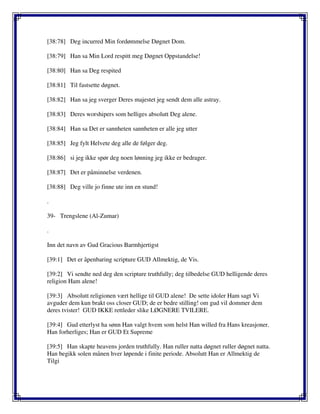 [38:78] Deg incurred Min fordømmelse Døgnet Dom.
[38:79] Han sa Min Lord respitt meg Døgnet Oppstandelse!
[38:80] Han sa Deg respited
[38:81] Til fastsette døgnet.
[38:82] Han sa jeg sverger Deres majestet jeg sendt dem alle astray.
[38:83] Deres worshipers som helliges absolutt Deg alene.
[38:84] Han sa Det er sannheten sannheten er alle jeg utter
[38:85] Jeg fylt Helvete deg alle de følger deg.
[38:86] si jeg ikke spør deg noen lønning jeg ikke er bedrager.
[38:87] Det er påminnelse verdenen.
[38:88] Deg ville jo finne ute inn en stund!
.
39- Trengslene (Al-Zumar)
.
Inn det navn av Gud Gracious Barmhjertigst
[39:1] Det er åpenbaring scripture GUD Allmektig, de Vis.
[39:2] Vi sendte ned deg den scripture truthfully; deg tilbedelse GUD helligende deres
religion Ham alene!
[39:3] Absolutt religionen vært hellige til GUD alene! De sette idoler Ham sagt Vi
avguder dem kun brakt oss closer GUD; de er bedre stilling! om gud vil dommer dem
deres tvister! GUD IKKE rettleder slike LØGNERE TVILERE.
[39:4] Gud etterlyst ha sønn Han valgt hvem som helst Han willed fra Hans kreasjoner.
Han forherliges; Han er GUD Et Supreme
[39:5] Han skapte heavens jorden truthfully. Han ruller natta døgnet ruller døgnet natta.
Han begikk solen månen hver løpende i finite periode. Absolutt Han er Allmektig de
Tilgi
 