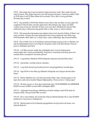 [39:6] Han skapte deg et person deretter skapte ham hans make. Han sendte deg åtte
slags livestock. Han skaper deg deres mer buk kreasjon kreasjon i trimesters mørke! Slike
er GUD deres Lord Til Ham tilhørt all suverenitet! Xxxx ikke er øvrig gud Ham.
Hvordan deg avveket?
[39:7] Deg disbelieve GUD ikke behøver noen. Han uvilje sett Hans servants gjøre feil
avgjørelsen! Deg beslutte værende appreciative Han behages deg. Ingen sjel føder
syndene noen øvrig sjel. Omsider til deres Lord vært deres tilbakekomst deretter Han
underrettet deg av altsammen deg gjorde! Han er fully aware av innerst tankene.
[39:8] Når mennesken hjemsøkes han implores hans Lord sincerely hellige til Ham! som
snart som Han velsigner ham han forglemmer hans forrig imploring sette idoler rang
GUD bortleder others Hans sti! si Nyter deres vantro midlertidig; deg incurred hellfire.
[39:9] Det er bedre til et av de mediterer natta prostrating staying aware av Heretter vær
søkt barmhjertigheten deres Lord Sagt Er de kjenner make til de ikke kjenner? Kun de
possess intelligens tatte heed
[39:10] si O Min servants trodde deg ærbødighet deres Lord de funksjonerte
rettmessighet deri verden god belønning. Gud jord er rommelig de bestemt persevere
mottatte deres recompense storsinnet grenser!
[39:11] si jeg befales tilbedelse GUD helligende religionen absolutt Ham alene!
[39:12] Jeg befaltes værende ytterste submitter.
[39:13] si jeg frykt dersom jeg disobeyed min Lord gjengjeldelsen storslått døgn.
[39:14] Sagt GUD er bare Man jeg tilbedelse helligende min religion absolutt Ham
alene!
[39:15] Derfor tilbedelse hva som helst deg ønsker Ham. Sagt virkelig taperne er de
taper deres sjeler deres familier Døgnet Oppstandelse. Fleste jo det er virkelig tapet!
[39:16] De hatte masser av fyrer dem nedenunder dem. GUD DERMED ALARMERER
HANS servants O MIN servants DEG ærbødighet MEG.
[39:17] Angående de henslenger tilbedelsen all idoler helliger totalt GUD alene de
fortjener lykke. Gitt god nyhet Min servants!
[39:18] De er man forhører all ord deretter fulgt de tilfredsstillende! De er man GUDEN
guided de er man possess intelligensen.
[39:19] Med betraktet til de fortjenede gjengjeldelsen ha deg frelser de kunne vært
allerede Helvete?
 