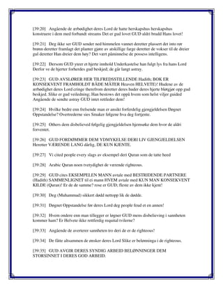 [39:20] Angående de ærbødighet deres Lord de hatte herskapshus herskapshus
konstruere i dem med forbandt streams Det er gud lovet GUD aldri brudd Hans lovet!
[39:21] Deg ikke ser GUD sender ned himmelen vannet deretter plassert det into rør
brønn deretter framlagt det planter gjøre av atskillige farge deretter de vokser til de dreier
gul deretter Han dreier dem høy? Det vært påminnelse de possess intelligens.
[39:22] Dersom GUD yteer et hjerte innhold Underkastelse han fulgt lys fra hans Lord
Derfor ve de hjerter forherdes gud beskjed; de går langt astray.
[39:23] GUD AVSLØRER HER TILFREDSSTILLENDE Hadith; BOK ER
KONSEKVENT FRAMHOLDT BÅDE MÅTER Heaven HELVETE)! Hudene av de
ærbødighet deres Lord cringe therefrom deretter deres huder deres hjerte bløtgjør opp gud
beskjed. Slike er gud veiledning; Han bestows det oppå hvem som helst viljer guided
Angående de sendte astray GUD intet rettleder dem!
[39:24] Hvilke bedre enn frelsende man er ansikt forferdelig gjengjeldelsen Døgnet
Oppstandelse? Overtrederne sies Smaker følgene hva deg fortjente.
[39:25] Others dem disbelieved følgelig gjengjeldelsen hjemsøke dem hvor de aldri
forventet.
[39:26] GUD FORDØMMER DEM YDMYKELSE DERI LIV GJENGJELDELSEN
Heretter VÆRENDE LANG dårlig, DE KUN KJENTE.
[39:27] Vi cited people every slags av eksempel deri Quran som de tatte heed
[39:28] Arabic Quran noen tvetydighet de værende righteous.
[39:29] GUD cites EKSEMPELEN MANN avtale med BESTRIDENDE PARTNERE
(Hadith) SAMMENLIGNET til ei mann HVEM avtale med KUN MAN KONSEKVENT
KILDE (Quran)! Er de de samme? rose er GUD; fleste av dem ikke kjent!
[39:30] Deg (Muhammad) sikkert dødd nettopp lik de dødde.
[39:31] Døgnet Oppstandelse før deres Lord deg people feud et en annen!
[39:32] Hvem ondere enn man tillegger er løgner GUD mens disbelieving i sannheten
kommer ham? Er Helvete ikke rettferdig requital tvilerne?
[39:33] Angående de averterer sannheten tro deri de er de righteous!
[39:34] De fåtte altsammen de ønsker deres Lord Slike er belønninga i de righteous.
[39:35] GUD AVGIR DERES SYNDIG ARBEID BELØNNINGER DEM
STORSINNET I DERES GOD ARBEID.
 