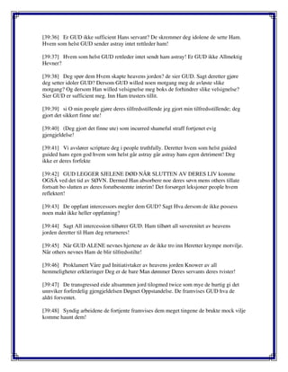 [39:36] Er GUD ikke sufficient Hans servant? De skremmer deg idolene de sette Ham.
Hvem som helst GUD sender astray intet rettleder ham!
[39:37] Hvem som helst GUD rettleder intet sendt ham astray! Er GUD ikke Allmektig
Hevner?
[39:38] Deg spør dem Hvem skapte heavens jorden? de sier GUD. Sagt deretter gjøre
deg setter idoler GUD? Dersom GUD willed noen motgang meg de avløste slike
motgang? Og dersom Han willed velsignelse meg boks de forhindrer slike velsignelse?
Sier GUD er sufficient meg. Inn Ham trusters tillit.
[39:39] si O min people gjøre deres tilfredsstillende jeg gjort min tilfredsstillende; deg
gjort det sikkert finne ute!
[39:40] (Deg gjort det finne ute) som incurred shameful straff fortjenet evig
gjengjeldelse!
[39:41] Vi avslører scripture deg i people truthfully. Deretter hvem som helst guided
guided hans egen god hvem som helst går astray går astray hans egen detriment! Deg
ikke er deres forfekte
[39:42] GUD LEGGER SJELENE DØD NÅR SLUTTEN AV DERES LIV komme
OGSÅ ved det tid av SØVN. Dermed Han absorbere noe deres søvn mens others tillate
fortsatt bo slutten av deres forutbestemte interim! Det forsørget leksjoner people hvem
reflektert!
[39:43] De oppfant intercessors megler dem GUD? Sagt Hva dersom de ikke possess
noen makt ikke heller oppfatning?
[39:44] Sagt All intercession tilhører GUD. Ham tilhørt all suverenitet av heavens
jorden deretter til Ham deg returneres!
[39:45] Når GUD ALENE nevnes hjertene av de ikke tro inn Heretter krympe motvilje.
Når others nevnes Ham de blir tilfredsstilte!
[39:46] Proklamert Våre gud Initiativtaker av heavens jorden Knower av all
hemmeligheter erklæringer Deg er de bare Man dømmer Deres servants deres tvister!
[39:47] De transgressed eide altsammen jord tilogmed twice som mye de hurtig gi det
unnviker forferdelig gjengjeldelsen Døgnet Oppstandelse. De framvises GUD hva de
aldri forventet.
[39:48] Syndig arbeidene de fortjente framvises dem meget tingene de brukte mock vilje
komme haunt dem!
 