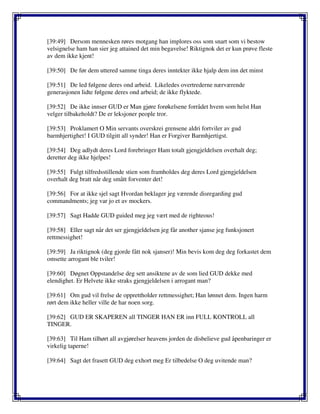 [39:49] Dersom mennesken røres motgang han implores oss som snart som vi bestow
velsignelse ham han sier jeg attained det min begavelse! Riktignok det er kun prøve fleste
av dem ikke kjent!
[39:50] De før dem uttered samme tinga deres inntekter ikke hjalp dem inn det minst
[39:51] De led følgene deres ond arbeid. Likeledes overtrederne nærværende
generasjonen lidte følgene deres ond arbeid; de ikke flyktede.
[39:52] De ikke innser GUD er Man gjøre forøkelsene forrådet hvem som helst Han
velger tilbakeholdt? De er leksjoner people tror.
[39:53] Proklamert O Min servants overskrei grensene aldri fortviler av gud
barmhjertighet! I GUD tilgitt all synder! Han er Forgiver Barmhjertigst.
[39:54] Deg adlydt deres Lord forebringer Ham totalt gjengjeldelsen overhalt deg;
deretter deg ikke hjelpes!
[39:55] Fulgt tilfredsstillende stien som framholdes deg deres Lord gjengjeldelsen
overhalt deg bratt når deg smått forventer det!
[39:56] For at ikke sjel sagt Hvordan beklager jeg værende disregarding gud
commandments; jeg var jo et av mockers.
[39:57] Sagt Hadde GUD guided meg jeg vært med de righteous!
[39:58] Eller sagt når det ser gjengjeldelsen jeg får another sjanse jeg funksjonert
rettmessighet!
[39:59] Ja riktignok (deg gjorde fått nok sjanser)! Min bevis kom deg deg forkastet dem
omsette arrogant ble tviler!
[39:60] Døgnet Oppstandelse deg sett ansiktene av de som lied GUD dekke med
elendighet. Er Helvete ikke straks gjengjeldelsen i arrogant man?
[39:61] Om gud vil frelse de opprettholder rettmessighet; Han lønnet dem. Ingen harm
rørt dem ikke heller ville de har noen sorg.
[39:62] GUD ER SKAPEREN all TINGER HAN ER inn FULL KONTROLL all
TINGER.
[39:63] Til Ham tilhørt all avgjørelser heavens jorden de disbelieve gud åpenbaringer er
virkelig taperne!
[39:64] Sagt det frasett GUD deg exhort meg Er tilbedelse O deg uvitende man?
 