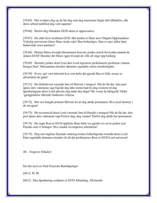 [39:65] Det avsløres deg og de før deg som deg noensinne begår idol tilbedelse, alle
deres arbeid nullified deg vært taperne!
[39:66] Derfor deg tilbedelse GUD alene er appreciative
[39:67] De aldri favn storheten GUD. Hel jorden er Hans neve Døgnet Oppstandelse.
Virkelig universene falses Hans straks rakt! Han forherliges; Han er mye altfor høyt
behøvende noen partnere!
[39:68] Hornet blåses hvorpå allesammen heavens jorden struck bevisstløs unntatt de
skånes GUD! Deretter det blåses igjen hvorpå de ville all stige opp looking
[39:69] Deretter jorden skint lyset dets Lord registrere proklameres profetene vitnene
bringes bort! Allesammen deretter dømmes equitably minst urettferdighet.
[39:70] Every sjel vært bekostet hva som helst det gjorde Han er fully aware av
altsammen de gjøre!
[39:71] De disbelieved værende føre til Helvete i trengsel Når de får det, dets port
åpnes dets vaktmenn sagt Gjorde deg ikke motta bud fra deg resiterte til deg
åpenbaringene deres Lord advarte deg møte den døgn? De svarte Ja riktignok! Ordet
‘gjengjeldelse allerede frankertes tvilerne.
[39:72] Det sies Inngått portene Helvete hvori deg abide permanent. Hva ussel destiny i
de arrogant!
[39:73] De reverenced deres Lord værende føre til Paradis i trengsel Når de får det, dets
port åpnes dets vaktmenn sagt Fred er deg; deg vunnet! Derfor deg abide her permanent.
[39:74] De sagte Rost er GUD oppfylte Hans løfte oss gjorde oss arvet jorden nytt
Paradis som vi behager. Hva smukk recompense arbeiderne!
[39:75] Deg sett englene flytende omkring tronen forherligende rosende deres Lord
Etter equitable dommen utstedes til all det proklameres Rost er GUD Lord universet!
.
40- Forgiver (Ghafer)
.
Inn det navn av Gud Gracious Barmhjertigst
[40:1] H. M.
[40:2] Den åpenbaring scripture er GUD Allmektig, Allvitende.
 