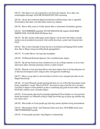 [40:17] Den døgn every sjel requited hva som helst det fortjente. Xxxx ikke vært
urettferdighet den døgn. GUD ER EFFEKTIVEST INN reckoning
[40:18] advare dem imminent døgnet når hjertene terrified mange vilje er angerfull.
Overtrederne ikke hatte venn ikke heller intercessor adlydes.
[40:19] Han er fully aware av hvilke øynene ikke se altsammen forstandene gjemme.
[40:20] GUD DØMMER equitably STUND IDOLENE DE implore HAM IKKE
DØMTE NOE. GUD ER MAN ER Hearer Seer.
[40:21] De ikke streifer jorden gjøre notert følgene i de før dem? De brukte værende
sterkere enn de produktivere på jord. Gud straffet dem deres synder intet beskytte dem
GUD.
[40:22] Den er deres bud gikk til dem klar bevis de disbelieved Følgelig GUD straffet
dem. Han er Meget streng inn fullbyrdende gjengjeldelse!
[40:23] Vi sendte Moses våre tegn dyp myndighet
[40:24] Til Pharaoh Haamaan Qaaroon. De sa tryllekunstner; løgner.
[40:25] Og når han framviste dem sannheten fra oss de sa Drept sønnene av de tro ham
skånt deres døtre. Dermed scheming tvilerne er alltid wicked!
[40:26] Pharaoh sa Latt meg drept Moses later ham implore hans Lord Jeg bekymrer for
at ikke han korrumperer deres religion utbre ond igjennom ilandbringe
[40:27] Moses sa jeg søker ly min Lord deres Lord fra every arrogant man ikke tro inn
Døgnet Reckoning
[40:28] tro mann Pharaoh's people gjemmende hans tro var sa Hvordan deg dreper mann
kunne simpelthen i siende ‘Min Lord GUD ' han framvist deg er har klar bevis fra deres
Lord Han er løgner er hans problem og han er sannferdig deg gode fra hans løfter. Sikkert
GUD ikke rettleder noen overtreder løgner.
[40:29] O min people idag deg har kingship upperhand! Hvem hjulpet oss mot gud dom
burde det kommer oss? Pharaoh sa Deg er følge kun hvilke jeg ser passe jeg rettleder deg
kun straks stien!
[40:30] Man trodde sa O min people jeg frykt deg samme skjebnen forrig motstanderne.
[40:31] Motstanderne Noah ‘Aad Thamoud others kom dem. GUD IKKE ønske noen
URETTFERDIGHET people
[40:32] O min people jeg frykt i deg Døgnet av Summoning
 