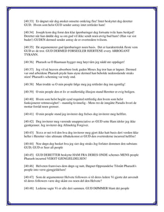 [40:33] Er døgnet når deg ønsket omsette omkring flee! Intet beskyttet deg deretter
GUD. Hvem som helst GUD sender astray intet rettleder ham!
[40:34] Joseph kom deg forut den klar åpenbaringer deg fortsatte tvile hans beskjed!
Deretter når han dødde deg sa om gud vil ikke sendt noen øvrig bud ham! (Han var sist
budet!) GUDEN dermed sender astray de er overtredere tvilsom.
[40:35] De argumenterer gud åpenbaringer noen basis. Det er karaktertrekk fleste vem
GUD av de tror. GUD DERMED FORSEGLER HJERTENE every ARROGANT
TYRANN.
[40:36] Pharaoh sa O Haamaan bygger meg høyt tårn jeg nådd ute oppdaget!
[40:37] Jeg vil nå heaven absorbere look guden Moses Jeg tror han er løgner. Dermed
var ond arbeidene Pharaoh pryde hans øyne dermed han beholde nedenstående straks
stien! Pharaoh's scheming var truly ond.
[40:38] Man trodde sa O min people følge meg jeg rettleder deg inn egentlig!
[40:39] O min people den et liv er midlertidig illusjon stund Heretter er evig boligen.
[40:40] Hvem som helst begått synd requited rettferdig den hvem som helst
funksjonerer rettmessighet! - mannlig kvinnelig - Mens tro de inngåtte Paradis hvori de
mottar forråd noen grenser.
[40:41] O min people stund jeg inviterer deg frelses deg inviterer meg hellfire.
[40:42] Deg inviterer meg værende unappreciative av GUD sette Ham idoler jeg ikke
gjenkjenner. Jeg inviterer deg Allmektig Forgiver.
[40:43] Xxxx er nei tvil den hva deg inviterer meg gjort ikke hatt basis deri verden ikke
heller i Heretter våre ultimate tilbakekomst er GUD den overtrederne incurred hellfire!
[40:44] Noe døgn deg husket hva jeg sier deg straks Jeg forlater dommen den substans
GUD; GUD er Seer all people
[40:45] GUD DERETTER beskytte HAM FRA DERES ONDE schemes MENS people
Pharaoh incurred VERST GJENGJELDELSEN!
[40:46] Helveten framvises dem døgn og natt, Døgnet Oppstandelse Tilstått Pharaoh's
people into verst gjengjeldelsen!
[40:47] Som de argumenterer Helvete followers si til deres ledere Vi gjorte det anvendt
til deres followers være deg skånt oss noen del den Helvete?
[40:48] Lederne sagte Vi er alle deri sammen. GUD DØMMER blant det people
 