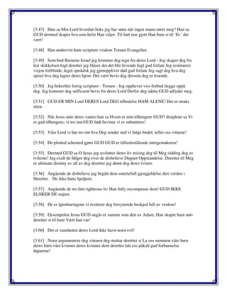 [3:47] Hun sa Min Lord hvordan boks jeg har sønn når ingen mann rører meg? Han sa
GUD dermed skaper hva som helst Han viljer. Til hatt noe gjort Han bare si til ‘Er ' det
vært!
[3:48] Han undervist ham scripture visdom Toraen Evangeliet.
[3:49] Som bud Barnene Israel jeg kommer deg tegn fra deres Lord - Jeg skaper deg fra
leir skikkelsen fugl deretter jeg blåser det det blir levende fugl gud forlate Jeg restituerer
visjon forblinde, leget spedalsk jeg gjenoppliver død gud forlate Jeg sagt deg hva deg
spiser hva deg lagrer deres hjem. Det vært bevis deg dersom deg er troende.
[3:50] Jeg bekrefter forrig scripture - Toraen - Jeg opphever viss forbud ilegge oppå
deg. Jeg kommer deg sufficient bevis fra deres Lord Derfor deg iaktta GUD adlyder meg.
[3:51] GUD ER MIN Lord DERES Lord DEG tilbedelse HAM ALENE! Det er straks
stien.
[3:52] Når Jesus ante deres vantro han sa Hvem er min tilhengere GUD? disiplene sa Vi
er gud tilhengere; vi tro inn GUD født bevitne vi er submitters!
[3:53] Våre Lord vi har tro inn hva Deg sender ned vi følge budet; teller oss vitnene!
[3:54] De plotted schemed gjøre GUD GUD er tilfredsstillende intrigemakeren!
[3:55] Dermed GUD sa O Jesus jeg avslutter deres liv reising deg til Meg ridding deg av
tvilerne! Jeg exalt de følger deg over de disbelieve Døgnet Oppstandelse. Deretter til Meg
er ultimate destiny av all av deg deretter jeg dømt deg deres tvister.
[3:56] Angående de disbelieve jeg begått dem smertefull gjengjeldelse deri verden i
Heretter. De ikke hatte hjelpere.
[3:57] Angående de tro ført righteous liv Han fully recompense dem! GUD IKKE
ELSKER DE unjust.
[3:58] De er åpenbaringene vi resiterer deg forsynende beskjed full av visdom!
[3:59] Eksempelen Jesus GUD angås er samme som den av Adam; Han skapte ham støv
deretter si til ham Vært han var!
[3:60] Det er sannheten deres Lord ikke havn noen tvil!
[3:61] Noen argumentere deg vitenen deg mottar deretter si La oss summon våre barn
deres barn våre kvinner deres kvinner dere deretter latt oss påkalt gud forbannelse
løgnerne!
 
