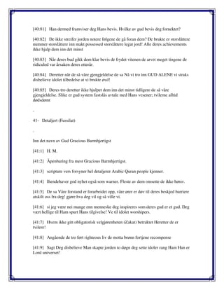 [40:81] Han dermed framviser deg Hans bevis. Hvilke av gud bevis deg fornektet?
[40:82] De ikke streifer jorden notere følgene de gå foran dem? De brukte er storslåttere
nummer storslåttere inn makt possessed storslåttere legat jord! Alle deres achievements
ikke hjalp dem inn det minst
[40:83] Når deres bud gikk dem klar bevis de frydet vitenen de arvet meget tingene de
ridiculed var årsaken deres etterår.
[40:84] Deretter når de så våre gjengjeldelse de sa Nå vi tro inn GUD ALENE vi straks
disbelieve idolet tilbedelse at vi brukte øvd!
[40:85] Deres tro deretter ikke hjulpet dem inn det minst tidligere de så våre
gjengjeldelse. Slike er gud system fastslås avtale med Hans vesener; tvilerne alltid
dødsdømt
.
41- Detaljert (Fussilat)
.
Inn det navn av Gud Gracious Barmhjertigst
[41:1] H. M.
[41:2] Åpenbaring fra mest Gracious Barmhjertigst.
[41:3] scripture vers forsyner hel detaljerer Arabic Quran people kjenner.
[41:4] Ihendehaver god nyhet også som warner. Fleste av dem omsette de ikke hører.
[41:5] De sa Våre forstand er forarbeidet opp, våre ører er døv til deres beskjed barriere
atskilt oss fra deg! gjøre hva deg vil og så ville vi.
[41:6] si jeg være nei mange enn menneske deg inspireres som deres gud er et gud. Deg
vært hellige til Ham spurt Hans tilgivelse! Ve til idolet worshipers.
[41:7] Hvem ikke gitt obligatorisk velgjørenheten (Zakat) betraktet Heretter de er
tvilere!
[41:8] Angående de tro ført righteous liv de motta brønn fortjene recompense
[41:9] Sagt Deg disbelieve Man skapte jorden to døgn deg sette idoler rang Ham Han er
Lord universet!
 
