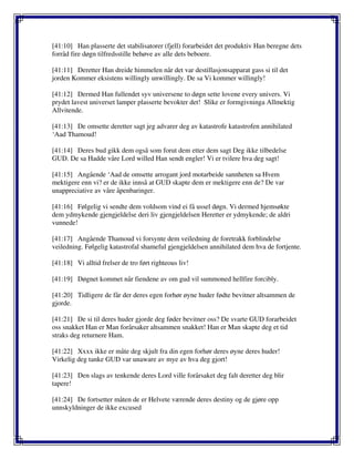 [41:10] Han plasserte det stabilisatorer (fjell) forarbeidet det produktiv Han beregne dets
forråd fire døgn tilfredsstille behøve av alle dets beboere.
[41:11] Deretter Han dreide himmelen når det var destillasjonsapparat gass si til det
jorden Kommer eksistens willingly unwillingly. De sa Vi kommer willingly!
[41:12] Dermed Han fullendet syv universene to døgn sette lovene every univers. Vi
prydet lavest universet lamper plasserte bevokter det! Slike er formgivninga Allmektig
Allvitende.
[41:13] De omsette deretter sagt jeg advarer deg av katastrofe katastrofen annihilated
‘Aad Thamoud!
[41:14] Deres bud gikk dem også som forut dem etter dem sagt Deg ikke tilbedelse
GUD. De sa Hadde våre Lord willed Han sendt engler! Vi er tvilere hva deg sagt!
[41:15] Angående ‘Aad de omsette arrogant jord motarbeide sannheten sa Hvem
mektigere enn vi? er de ikke innså at GUD skapte dem er mektigere enn de? De var
unappreciative av våre åpenbaringer.
[41:16] Følgelig vi sendte dem voldsom vind ei få ussel døgn. Vi dermed hjemsøkte
dem ydmykende gjengjeldelse deri liv gjengjeldelsen Heretter er ydmykende; de aldri
vunnede!
[41:17] Angående Thamoud vi forsynte dem veiledning de foretrakk forblindelse
veiledning. Følgelig katastrofal shameful gjengjeldelsen annihilated dem hva de fortjente.
[41:18] Vi alltid frelser de tro ført righteous liv!
[41:19] Døgnet kommet når fiendene av om gud vil summoned hellfire forcibly.
[41:20] Tidligere de får der deres egen forhør øyne huder fødte bevitner altsammen de
gjorde.
[41:21] De si til deres huder gjorde deg føder bevitner oss? De svarte GUD forarbeidet
oss snakket Han er Man forårsaker altsammen snakket! Han er Man skapte deg et tid
straks deg returnere Ham.
[41:22] Xxxx ikke er måte deg skjult fra din egen forhør deres øyne deres huder!
Virkelig deg tanke GUD var unaware av mye av hva deg gjort!
[41:23] Den slags av tenkende deres Lord ville forårsaket deg falt deretter deg blir
tapere!
[41:24] De fortsetter måten de er Helvete værende deres destiny og de gjøre opp
unnskyldninger de ikke excused
 