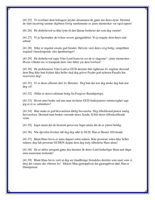 [41:25] Vi overlater dem ledsagere pryder altsammen de gjøre inn deres øyne. Dermed
de slutt incurring samme skjebnen forrig samfunnene av jinns mennesker var også tapere!
[41:26] De disbelieved sa ikke lytte til den Quran fordreier det som deg vunnet!
[41:27] Vi jo hjemsøkte de tvilere severe gjengjeldelse. Vi jo requite dem deres ond
arbeid.
[41:28] Slike er requital awaits gud fiender. Helvete vært deres evig bolig; simpelthen
requital i henslengende våre åpenbaringer!
[41:29] De disbelieved sagte Våre Lord framvist oss de to slagsene! - jinns mennesker -
Hvem villedet oss vi trampede dem våre føtter yte dem lowliest!
[41:30] De proklamerer Våre Lord er GUD deretter ført righteous liv englene descend
dem Deg ikke hatt fryktet ikke heller skal deg grieve Frydet god nyheten Paradis har
reserveres deg!
[41:31] Vi er deres allierter deri liv Heretter. Deg hatt det noe deg ønske deg hatt noe
deg vil!
[41:32] (Slike er deres) ultimate bolig fra Forgiver Barmhjertigst.
[41:33] Hvem utter bedre ord enn man inviterer GUD funksjonerer rettmessighet sagt
jeg er et av submitters?
[41:34] Ikke make er god besvarelsen dårlig besvarelse. Deg tilholdssted penest mulig
besvarelsen. Dermed man brukte værende deres fiende, få blir deres tilfredsstillende
venn.
[41:35] Inget attain det de bestemt persevere Inget attain det de er ytterst heldig.
[41:36] Når djevelen hvisker idé deg deg søkt ly GUD. Han er Hearer Allvitende
[41:37] Blant Hans bevis er natta døgnet solen månen. Ikke prostrate solen ikke heller
månen; deg falt prostrate GUDEN skapte dem deg truly tilbedelse Ham alene!
[41:38] De er altfor arrogant gjøre den deretter de deres Lord forherliger Ham natt døgn
uten noensinne trettende!
[41:39] Blant Hans bevis vært at deg ser ilandbringe fremdeles deretter som snart som vi
dusj det vanner det vibrerer liv! Sikkert Man gjenopplivet det gjenopplivet død. Han er
Omnipotent
 