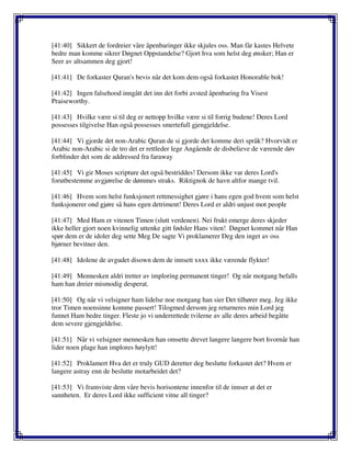 [41:40] Sikkert de fordreier våre åpenbaringer ikke skjules oss. Man får kastes Helvete
bedre man komme sikrer Døgnet Oppstandelse? Gjort hva som helst deg ønsker; Han er
Seer av altsammen deg gjort!
[41:41] De forkaster Quran's bevis når det kom dem også forkastet Honorable bok!
[41:42] Ingen falsehood inngått det inn det forbi avsted åpenbaring fra Visest
Praiseworthy.
[41:43] Hvilke være si til deg er nettopp hvilke være si til forrig budene! Deres Lord
possesses tilgivelse Han også possesses smertefull gjengjeldelse.
[41:44] Vi gjorde det non-Arabic Quran de si gjorde det komme deri språk? Hvorvidt er
Arabic non-Arabic si de tro det er rettleder lege Angående de disbelieve de værende døv
forblinder det som de addressed fra faraway
[41:45] Vi gir Moses scripture det også bestriddes! Dersom ikke var deres Lord's
forutbestemme avgjørelse de dømmes straks. Riktignok de havn altfor mange tvil.
[41:46] Hvem som helst funksjonert rettmessighet gjøre i hans egen god hvem som helst
funksjonerer ond gjøre så hans egen detriment! Deres Lord er aldri unjust mot people
[41:47] Med Ham er vitenen Timen (slutt verdenen). Nei frukt emerge deres skjeder
ikke heller gjort noen kvinnelig uttenke gitt fødsler Hans viten! Døgnet kommet når Han
spør dem er de idoler deg sette Meg De sagte Vi proklamerer Deg den inget av oss
bjørner bevitner den.
[41:48] Idolene de avgudet disown dem de innsett xxxx ikke værende flykter!
[41:49] Mennesken aldri tretter av imploring permanent tinger! Og når motgang befalls
ham han dreier mismodig desperat.
[41:50] Og når vi velsigner ham lidelse noe motgang han sier Det tilhører meg. Jeg ikke
tror Timen noensinne komme passert! Tilogmed dersom jeg returneres min Lord jeg
funnet Ham bedre tinger. Fleste jo vi underrettede tvilerne av alle deres arbeid begåtte
dem severe gjengjeldelse.
[41:51] Når vi velsigner mennesken han omsette drevet langere langere bort hvornår han
lider noen plage han implores høylytt!
[41:52] Proklamert Hva det er truly GUD deretter deg beslutte forkastet det? Hvem er
langere astray enn de beslutte motarbeidet det?
[41:53] Vi framviste dem våre bevis horisontene innenfor til de innser at det er
sannheten. Er deres Lord ikke sufficient vitne all tinger?
 