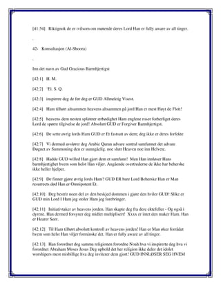 [41:54] Riktignok de er tvilsom om møtende deres Lord Han er fully aware av all tinger.
.
42- Konsultasjon (Al-Shoora)
.
Inn det navn av Gud Gracious Barmhjertigst
[42:1] H. M.
[42:2] ‘Ei. S. Q.
[42:3] inspirere deg de før deg er GUD Allmektig Visest.
[42:4] Ham tilhørt altsammen heavens altsammen på jord Han er mest Høyt de Flott!
[42:5] heavens dem nesten splintrer ærbødighet Ham englene roser forherliget deres
Lord de spørre tilgivelse de jord! Absolutt GUD er Forgiver Barmhjertigst.
[42:6] De sette øvrig lords Ham GUD er Et fastsatt av dem; deg ikke er deres forfekte
[42:7] Vi dermed avslører deg Arabic Quran advare sentral samfunnet det advare
Døgnet av Summoning den er uunngåelig. noe slutt Heaven noe inn Helvete.
[42:8] Hadde GUD willed Han gjort dem et samfunn! Men Han innløser Hans
barmhjertighet hvem som helst Han viljer. Angående overtrederne de ikke har beherske
ikke heller hjelper.
[42:9] De finner gjøre øvrig lords Ham? GUD ER bare Lord Beherske Han er Man
resurrects død Han er Omnipotent Et.
[42:10] Deg bestrir noen del av den beskjed dommen i gjøre den hviler GUD! Slike er
GUD min Lord I Ham jeg stoler Ham jeg forebringer.
[42:11] Initiativtaker av heavens jorden. Han skapte deg fra dere ektefeller - Og også i
dyrene. Han dermed forsyner deg midlet multiplisert! Xxxx er intet den maker Ham. Han
er Hearer Seer.
[42:12] Til Ham tilhørt absolutt kontroll av heavens jorden! Han er Man øker forrådet
hvem som helst Han viljer forminske det. Han er fully aware av all tinger.
[42:13] Han forordnet deg samme religionen forordne Noah hva vi inspirerte deg hva vi
forordnet Abraham Moses Jesus Deg uphold det her religion ikke deler det idolet
worshipers mest misbillige hva deg inviterer dem gjort! GUD INNLØSER SEG HVEM
 