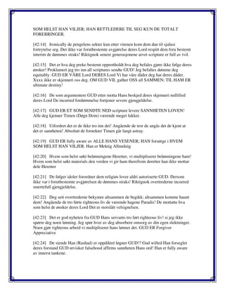 SOM HELST HAN VILJER; HAN RETTLEDERE TIL SEG KUN DE TOTALT
FOREBRINGER.
[42:14] Ironically de pengelens sekter kun etter vitenen kom dem due til sjalusi
fortrytelse seg. Det ikke var forutbestemte avgjørelse deres Lord respitt dem fora bestemt
interim de dømmes straks! Riktignok senere generasjonene arvet scripture er full av tvil.
[42:15] Det er hva deg preke bestemt opprettholdt hva deg befales gjøre ikke følge deres
ønsker! Proklamert jeg tro inn all scriptures sendte GUD! Jeg befaltes dømme deg
equitably. GUD ER VÅRE Lord DERES Lord Vi har våre dåder deg har deres dåder.
Xxxx ikke er skjenneri oss deg. OM GUD VIL gather OSS all SAMMEN; TIL HAM ER
ultimate destiny!
[42:16] De som argumentere GUD etter motta Hans beskjed deres skjenneri nullified
deres Lord De incurred fordømmelse fortjener severe gjengjeldelse.
[42:17] GUD ER ET SOM SENDTE NED scripture levere SANNHETEN LOVEN!
Alle deg kjenner Timen (Døgn Dom) værende meget lukker.
[42:18] Utfordret det er de ikke tro inn det! Angående de tror de angås det de kjent at
det er sannheten! Absolutt de fornekter Timen går langt astray.
[42:19] GUD ER fully aware av ALLE HANS VESENER; HAN forsørge i HVEM
SOM HELST HAN VILJER. Han er Mektig Allmektig
[42:20] Hvem som helst søkt belønningene Heretter, vi multipliserer belønningene ham!
Hvem som helst søkt materials den verden vi gir ham therefrom deretter han ikke mottar
dele Heretter
[42:21] De følger idoler forordner dem religiøs lover aldri autoriserte GUD. Dersom
ikke var i forutbestemte avgjørelsen de dømmes straks! Riktignok overtrederne incurred
smertefull gjengjeldelse.
[42:22] Deg sett overtrederne bekymre altsammen de begikk; altsammen komme haunt
dem! Angående de tro førte righteous liv de værende hagene Paradis! De mottatte hva
som helst de ønsker deres Lord Det er storslått velsignelsen.
[42:23] Det er god nyheten fra GUD Hans servants tro ført righteous liv! si jeg ikke
spørre deg noen lønning. Jeg spør hver av deg absorbere omsorg av din egen slektninger.
Noen gjør righteous arbeid vi multipliserer hans lønner det. GUD ER Forgiver
Appreciative
[42:24] De siende Han (Rashad) er oppdiktet løgner GUD!? Gud willed Han forseglet
deres forstand GUD utvisker falsehood affirms sannheten Hans ord! Han er fully aware
av innerst tankene.
 