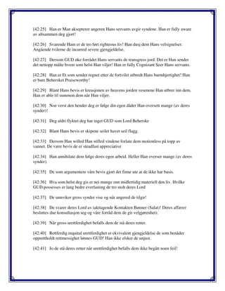 [42:25] Han er Man aksepterer angeren Hans servants avgir syndene. Han er fully aware
av altsammen deg gjort!
[42:26] Svarende Ham er de tro ført righteous liv! Han dusj dem Hans velsignelser.
Angående tvilerne de incurred severe gjengjeldelse.
[42:27] Dersom GUD øke forrådet Hans servants de transgress jord. Det er Han sender
det nettopp målte hvem som helst Han viljer! Han er fully Cognizant Seer Hans servants.
[42:28] Han er Et som sender regnet etter de fortvilet utbredt Hans barmhjertighet! Han
er bare Behersket Praiseworthy!
[42:29] Blant Hans bevis er kreasjonen av heavens jorden vesenene Han utbrer inn dem.
Han er able til summon dem når Han viljer.
[42:30] Noe verst den hender deg er følge din egen dåder Han oversett mange (av deres
synder)!
[42:31] Deg aldri flyktet deg har inget GUD som Lord Beherske
[42:32] Blant Hans bevis er skipene seiler havet seil flagg.
[42:33] Dersom Han willed Han stilled vindene forlate dem motionless på topp av
vannet. De være bevis de er steadfast appreciative
[42:34] Han annihilate dem følge deres egen arbeid. Heller Han overser mange (av deres
synder).
[42:35] De som argumentere våre bevis gjort det finne ute at de ikke har basis.
[42:36] Hva som helst deg gis er nei mange enn midlertidig materiell den liv. Hvilke
GUD possesses er lang bedre everlasting de tro stolt deres Lord
[42:37] De unnviker gross synder vise og når angered de tilgir!
[42:38] De svarer deres Lord av iakttagende Kontakten Bønner (Salat)! Deres affærer
besluttes due konsultasjon seg og våre forråd dem de gir velgjørenhet).
[42:39] Når gross urettferdighet befalls dem de stå deres retter.
[42:40] Rettferdig requital urettferdighet er ekvivalent gjengjeldelse de som benåder
opprettholdt rettmessighet lønnes GUD! Han ikke elsker de unjust.
[42:41] Jo de stå deres retter når urettferdighet befalls dem ikke begått noen feil!
 