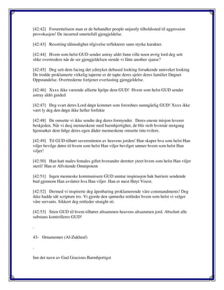 [42:42] Forurettelseen man er de behandler people unjustly tilholdssted til aggression
provokasjon! De incurred smertefull gjengjeldelse.
[42:43] Resorting tålmodighet tilgivelse reflekterer sann styrke karakter.
[42:44] Hvem som helst GUD sender astray aldri funn ville noen øvrig lord deg sett
slike overtredere når de ser gjengjeldelsen siende vi fåtte another sjanse?
[42:45] Deg sett dem facing det ydmyket debased looking forsøkende unnveket looking
De trodde proklamerte virkelig taperne er de tapte deres sjeler deres familier Døgnet
Oppstandelse. Overtrederne fortjener everlasting gjengjeldelse.
[42:46] Xxxx ikke værende allierte hjelpe dem GUD! Hvem som helst GUD sender
astray aldri guided
[42:47] Deg svart deres Lord døgn kommet som forordnes uunngåelig GUD! Xxxx ikke
vært ly deg den døgn ikke heller forfekte
[42:48] De omsette vi ikke sendte deg deres formynder. Deres eneste misjon leverer
beskjeden. Når vi dusj menneskene med barmhjertighet, de blir stolt hvornår motgang
hjemsøker dem følge deres egen dåder menneskene omsette into tvilere.
[42:49] Til GUD tilhørt suvereniteten av heavens jorden! Han skaper hva som helst Han
viljer bevilge døtre til hvem som helst Han viljer bevilget sønner hvem som helst Han
viljer!
[42:50] Han hatt males females giftet hverandre deretter yteet hvem som helst Han viljer
steril! Han er Allvitende Omnipotent
[42:51] Ingen menneske kommunisere GUD unntar inspirasjon bak barriere sendende
bud gjennom Han avslører hva Han viljer. Han er mest Høyt Visest.
[42:52] Dermed vi inspirerte deg åpenbaring proklamerende våre commandments! Deg
ikke hadde idé scripture tro. Vi gjorde den sjømerke rettleder hvem som helst vi velger
våre servants. Sikkert deg rettleder straight sti.
[42:53] Stien GUD til hvem tilhører altsammen heavens altsammen jord. Absolutt alle
substans kontrolleres GUD!
.
43- Ornamenter (Al-Zukhruf)
.
Inn det navn av Gud Gracious Barmhjertigst
 