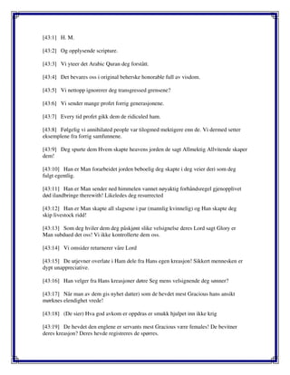[43:1] H. M.
[43:2] Og opplysende scripture.
[43:3] Vi yteer det Arabic Quran deg forstått.
[43:4] Det bevares oss i original beherske honorable full av visdom.
[43:5] Vi nettopp ignorerer deg transgressed grensene?
[43:6] Vi sender mange profet forrig generasjonene.
[43:7] Every tid profet gikk dem de ridiculed ham.
[43:8] Følgelig vi annihilated people var tilogmed mektigere enn de. Vi dermed setter
eksemplene fra forrig samfunnene.
[43:9] Deg spurte dem Hvem skapte heavens jorden de sagt Allmektig Allvitende skaper
dem!
[43:10] Han er Man forarbeidet jorden beboelig deg skapte i deg veier deri som deg
fulgt egentlig.
[43:11] Han er Man sender ned himmelen vannet nøyaktig forhåndsregel gjenopplivet
død ilandbringe therewith! Likeledes deg resurrected
[43:12] Han er Man skapte all slagsene i par (mannlig kvinnelig) og Han skapte deg
skip livestock ridd!
[43:13] Som deg hviler dem deg påskjønt slike velsignelse deres Lord sagt Glory er
Man subdued det oss! Vi ikke kontrollerte dem oss.
[43:14] Vi omsider returnerer våre Lord
[43:15] De utjevner overlate i Ham dele fra Hans egen kreasjon! Sikkert mennesken er
dypt unappreciative.
[43:16] Han velger fra Hans kreasjoner døtre Seg mens velsignende deg sønner?
[43:17] Når man av dem gis nyhet datter) som de hevdet mest Gracious hans ansikt
mørknes elendighet vrede!
[43:18] (De sier) Hva god avkom er oppdras er smukk hjulpet inn ikke krig
[43:19] De hevdet den englene er servants mest Gracious være females! De bevitner
deres kreasjon? Deres hevde registreres de spørres.
 