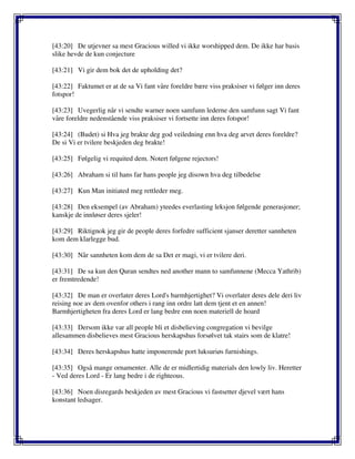 [43:20] De utjevner sa mest Gracious willed vi ikke worshipped dem. De ikke har basis
slike hevde de kun conjecture
[43:21] Vi gir dem bok det de upholding det?
[43:22] Faktumet er at de sa Vi fant våre foreldre bære viss praksiser vi følger inn deres
fotspor!
[43:23] Uvegerlig når vi sendte warner noen samfunn lederne den samfunn sagt Vi fant
våre foreldre nedenstående viss praksiser vi fortsette inn deres fotspor!
[43:24] (Budet) si Hva jeg brakte deg god veiledning enn hva deg arvet deres foreldre?
De si Vi er tvilere beskjeden deg brakte!
[43:25] Følgelig vi requited dem. Notert følgene rejectors!
[43:26] Abraham si til hans far hans people jeg disown hva deg tilbedelse
[43:27] Kun Man initiated meg rettleder meg.
[43:28] Den eksempel (av Abraham) yteedes everlasting leksjon følgende generasjoner;
kanskje de innløser deres sjeler!
[43:29] Riktignok jeg gir de people deres forfedre sufficient sjanser deretter sannheten
kom dem klarlegge bud.
[43:30] Når sannheten kom dem de sa Det er magi, vi er tvilere deri.
[43:31] De sa kun den Quran sendtes ned another mann to samfunnene (Mecca Yathrib)
er fremtredende!
[43:32] De man er overlater deres Lord's barmhjertighet? Vi overlater deres dele deri liv
reising noe av dem ovenfor others i rang inn ordre latt dem tjent et en annen!
Barmhjertigheten fra deres Lord er lang bedre enn noen materiell de hoard
[43:33] Dersom ikke var all people bli et disbelieving congregation vi bevilge
allesammen disbelieves mest Gracious herskapshus forsølvet tak stairs som de klatre!
[43:34] Deres herskapshus hatte imponerende port luksuriøs furnishings.
[43:35] Også mange ornamenter. Alle de er midlertidig materials den lowly liv. Heretter
- Ved deres Lord - Er lang bedre i de righteous.
[43:36] Noen disregards beskjeden av mest Gracious vi fastsetter djevel vært hans
konstant ledsager.
 