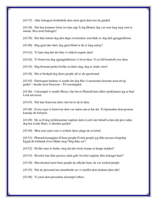 [43:37] slike ledsagere bortledede dem stien gjort dem tror de guided
[43:38] Når han kommer forut oss han sagt Å Jeg Ønsker deg var som lang meg som to
østene. Hva ussel ledsager!
[43:39] Det ikke trøstet deg den døgn overtredere som både av deg delt gjengjeldelsen.
[43:40] Deg gjort døv hørt; deg gjort blind se de er lang astray?
[43:41] Vi later deg dør det ikke vi sikkert requite dem!
[43:42] Vi framviste deg (gjengjeldelsen) vi lovet dem. Vi er full kontroll over dem.
[43:43] Deg bestemt preket hvilke avsløres deg; deg er straks stien!
[43:44] Det er beskjed deg deres people all av du questioned
[43:45] Etterregnet budene vi sendte før deg Har vi noensinne fastsette noen øvrig
guder! - beside mest Gracious - Til worshipped
[43:46] I eksempel vi sendte Moses våre bevis Pharaoh han elders proklamere jeg er bud
Lord universet.
[43:47] Når han framviste dem våre bevis de lo dem.
[43:48] Every tegn vi framviste dem var større enn et før det. Vi hjemsøkte dem pestene
kanskje de fortryter.
[43:49] De sa O deg tryllekunstner implore deres Lord våre behalf avløst det pest siden
deg har avtale Ham; vi deretter guided
[43:50] Men som snart som vi avløste deres plage de reverted
[43:51] Pharaoh kunngjøre til hans people O min people jeg ikke possess kingship
Egypt de forbandt elver tilhørt meg? Deg ikke ser?
[43:52] Hvilke man er bedre; meg det der lowly kunne er knapt snakket?
[43:53] Hvorfor han ikke possess skatt gull; hvorfor englene ikke ledsager ham?
[43:54] Han dermed narre hans people de adlydte ham; de var wicked people
[43:55] Når de persisted inn motarbeide oss vi straffet dem druknet dem alle!
[43:56] Vi yteet dem presedens eksempel others.
 