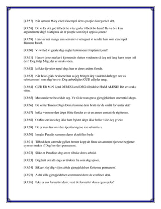 [43:57] Når sønnen Mary cited eksempel deres people disregarded det.
[43:58] De sa Er det god tilbedelse våre guder tilbedelse ham? De sa den kun
argumentere deg! Riktignok de er people som føyd opposisjonen!
[43:59] Han var nei mange enn servant vi velsignet vi sendte ham som eksempel
Barnene Israel.
[43:60] Vi willed vi gjorte deg engler koloniserer forplantet jord!
[43:61] Han er tjene marker i kjennende slutten verdenen så deg nei lang havn noen tvil
det! Deg fulgt Meg; det er straks stien.
[43:62] la ikke djevelen repel deg; han er deres ardent fiende.
[43:63] Når Jesus gikk bevisene han sa jeg bringer deg visdom klarlegge noe av
substansene i som deg bestrir. Deg ærbødighet GUD adlyder meg.
[43:64] GUD ER MIN Lord DERES Lord DEG tilbedelse HAM ALENE! Det er straks
stien.
[43:65] Motstanderne bestridde seg. Ve til de transgress gjengjeldelsen smertefull døgn.
[43:66] De vente Timen (Døgn Dom) komme dem bratt når de smått forventer det?
[43:67] lukke vennene den døgn blitte fiender av et en annen unntatt de righteous.
[43:68] O Min servants deg ikke hatt fryktet døgn ikke heller ville deg grieve
[43:69] De er man tro inn våre åpenbaringene var submitters.
[43:70] Inngått Paradis sammen deres ektefeller fryde
[43:71] Tilbød dem værende gyllen bretter kopp de finne altsammen hjertene begjærer
øynene ønsker i! Deg bor deri permanent.
[43:72] Slike er Paradiset deg arver tilbake deres arbeid.
[43:73] Deg hatt det all slags av frukter fra som deg spiser.
[43:74] Sikkert skyldig viljen abide gjengjeldelsen Gehenna permanent!
[43:75] Aldri ville gjengjeldelsen commuted dem; de confined deri.
[43:76] Ikke er oss forurettet dem; vært de forurettet deres egen sjeler!
 