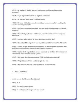 [43:77] De implore O Maalek la deres Lord finpusse oss Han sagt Deg staying
permanent!
[43:78] Vi gir deg sannheten fleste av deg hatet sannheten!
[43:79] De schemed noe scheme Vi altfor scheming
[43:80] De tenke vi ikke høre deres hemmeligheter sammensvergelser? Ja riktignok;
våre bud er dem registrerende!
[43:81] Proklamert mest Gracious gjorde hatt sønn jeg destillasjonsapparat er førende
worshiper!
[43:82] Han forherliges; Han er Lord heavens jorden Lord flott dominion langt over
deres hevde
[43:83] Latt dem fadese spilt til de møter deres døgn awaiting dem!
[43:84] Han er bare Man er guddom heaven guddom jord. Han er mest Vis Allvitende
[43:85] Exalted er Man possesses all suvereniteten av heavens jorden altsammen dem!
Med Ham er vitenen Timen (slutt verdenen) Ham deg returneres!
[43:86] Inget av de de avguder Ham possess noen makt gå i forbønn deres intercession
sammentreffe med sannheten de fully kjenner.
[43:87] Deg spurte dem skapte dem de sier GUD. skulle deretter de avvek?
[43:88] Det proklameres O min Lord de people ikke tror.
[43:89] Deg disregard dem sagt Fred; de gjorte det sikkert finne ute!
.
44- Røyk (Al-Dukhan)
.
Inn det navn av Gud Gracious Barmhjertigst
[44:1] H. M.
[44:2] Den opplysende scripture.
[44:3] Vi sender det ned velsigne natt vi er advart!
 