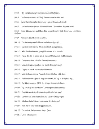 [44:4] I det (scripture) every substans visdom klarlegges.
[44:5] Det forutbestemmes befaling fra oss som vi sender bud.
[44:6] Det er barmhjertighet deres Lord Han er Hearer Allvitende
[44:7] Lord av heavens jorden altsammen dem. Dersom kun deg vært viss!
[44:8] Xxxx ikke er øvrig gud Ham. Han kontrollerer liv død; deres Lord Lord deres
forfedre.
[44:9] Riktignok de er tvilsom heedless.
[44:10] Derfor ur døgnet når himmelen bringer dyp røyk!
[44:11] Det konvolutt people det er smertefull gjengjeldelse.
[44:12] Våre Lord avløst den gjengjeldelse oss; vi er troende!
[44:13] Neste den det er altfor sen de husker! Opplysende bud kom dem.
[44:14] De omsette ham talemåte Brønn danne crazy
[44:15] Vi avløste gjengjeldelsen en; stund; deg snart revert
[44:16] Døgnet vi streik stor stroke vi hevnede.
[44:17] Vi tested dem people Pharaoh; honorable bud gikk dem.
[44:18] Proklamerende Lytte til meg servants GUD! Jeg er ærlig bud deg.
[44:19] Og ikke transgress GUD. Jeg bringer deg mektig bevis.
[44:20] Jeg søker ly min Lord deres Lord deg motarbeider meg.
[44:21] Deg ikke ønske tro deretter simpelthen forlate meg!
[44:22] Deretter han implored hans Lord De er wicked people
[44:23] (Gud sa) Reist Min servants natta; deg forfølges!
[44:24] Kors havet fort; deres tropper druknes.
[44:25] Dermed de forlate mange hager fjære
[44:26] Crops luksuriøs liv.
 