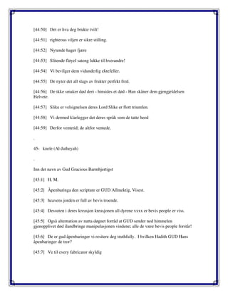 [44:50] Det er hva deg brukte tvilt!
[44:51] righteous viljen er sikre stilling.
[44:52] Nytende hager fjære
[44:53] Slitende fløyel sateng lukke til hverandre!
[44:54] Vi bevilger dem vidunderlig ektefeller.
[44:55] De nyter det all slags av frukter perfekt fred.
[44:56] De ikke smaker død deri - hinsides et død - Han skåner dem gjengjeldelsen
Helvete.
[44:57] Slike er velsignelsen deres Lord Slike er flott triumfen.
[44:58] Vi dermed klarlegger det deres språk som de tatte heed
[44:59] Derfor ventetid; de altfor ventede.
.
45- knele (Al-Jatheyah)
.
Inn det navn av Gud Gracious Barmhjertigst
[45:1] H. M.
[45:2] Åpenbaringa den scripture er GUD Allmektig, Visest.
[45:3] heavens jorden er full av bevis troende.
[45:4] Dessuten i deres kreasjon kreasjonen all dyrene xxxx er bevis people er viss.
[45:5] Også alternation av natta døgnet forråd at GUD sender ned himmelen
gjenopplivet død ilandbringe manipulasjonen vindene; alle de være bevis people forstår!
[45:6] De er gud åpenbaringer vi resitere deg truthfully. I hvilken Hadith GUD Hans
åpenbaringer de tror?
[45:7] Ve til every fabricator skyldig
 