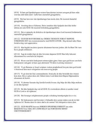 [45:8] Et hørt gud åpenbaringene resitere ham deretter insistert arrogant på hans måte
som han aldri hørte dem! Løfte ham smertefull gjengjeldelse.
[45:9] Når han lære noe våre åpenbaringer han mocks dem. De incurred shameful
gjengjeldelse.
[45:10] Awaiting dem er Gehenna. Deres inntekter ikke hjulpede dem ikke heller
idolene de sette GUD. De incurred forferdelig gjengjeldelse.
[45:11] Det er sjømerke de disbelieve de åpenbaringer deres Lord incurred fordømmelse
smertefull gjengjeldelse!
[45:12] GUD ER MAN BEGIKK hav DERES TJENESTE FORAT SKIPENE
STREIFEDE DET inn overensstemmelse med HANS LOVER. Deg dermed søker Hans
forråd at deg vært appreciative
[45:13] Han begikk inn deres tjeneste altsammen heavens jorden; alle fra Ham! De være
bevis people reflekterer.
[45:14] Sagt de trodde tilgir de ikke forventer døgnene GUD! Han fully bekostet
allesammen hva som helst de fortjener.
[45:15] Hvem som helst funksjonert rettmessighet gjøre i hans egen god hvem som helst
funksjonerer ond gjøre så hans egen detriment! Til deres Lord deg returneres!
[45:16] Vi gir Barnene av Israel scripture visdom prophethood forsynte dem god forråd
vi bestowed dem mest velsignelser enn noen øvrig people
[45:17] Vi gir dem her klar commandments. Ironically de ikke bestridde den vitenen
kom dem. Det er sjalusi deres del. Sikkert deres Lord dømt dem Døgnet Oppstandelse
altsammen de bestrir.
[45:18] Vi deretter fastsatte deg fastslår korrekt lovene; deg følge det ikke følge ønskene
av de ikke kjenner!
[45:19] De ikke hjulpede deg ved all GUD. Er overtrederne allierte et another stund
GUD er Lord av de righteous.
[45:20] Det forsørger enlightenments people veiledning barmhjertighet de er viss.
[45:21] De funksjonerer ond forventer vi behandle dem samme måten som de tro ført
righteous liv? Kunne deres liv deres død er de samme? feil riktignok er deres dom.
[45:22] GUD SKAPTE heavens JORDEN SPESIFIKK FORSETT inn ordre
BEKOSTET hver SJEL HVA SOM HELST det FORTJENTE MINST
URETTFERDIGHET!
 