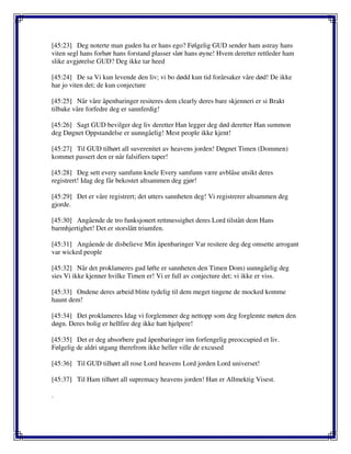 [45:23] Deg noterte man guden ha er hans ego? Følgelig GUD sender ham astray hans
viten segl hans forhør hans forstand plasser slør hans øyne! Hvem deretter rettleder ham
slike avgjørelse GUD? Deg ikke tar heed
[45:24] De sa Vi kun levende den liv; vi bo dødd kun tid forårsaker våre død! De ikke
har jo viten det; de kun conjecture
[45:25] Når våre åpenbaringer resiteres dem clearly deres bare skjenneri er si Brakt
tilbake våre forfedre deg er sannferdig!
[45:26] Sagt GUD bevilger deg liv deretter Han legger deg død deretter Han summon
deg Døgnet Oppstandelse er uunngåelig! Mest people ikke kjent!
[45:27] Til GUD tilhørt all suverenitet av heavens jorden! Døgnet Timen (Dommen)
kommet passert den er når falsifiers taper!
[45:28] Deg sett every samfunn knele Every samfunn være avblåse utsikt deres
registrert! Idag deg får bekostet altsammen deg gjør!
[45:29] Det er våre registrert; det utters sannheten deg! Vi registrerer altsammen deg
gjorde.
[45:30] Angående de tro funksjonert rettmessighet deres Lord tilstått dem Hans
barmhjertighet! Det er storslått triumfen.
[45:31] Angående de disbelieve Min åpenbaringer Var resitere deg deg omsette arrogant
var wicked people
[45:32] Når det proklameres gud løfte er sannheten den Timen Dom) uunngåelig deg
sies Vi ikke kjenner hvilke Timen er! Vi er full av conjecture det; vi ikke er viss.
[45:33] Ondene deres arbeid blitte tydelig til dem meget tingene de mocked komme
haunt dem!
[45:34] Det proklameres Idag vi forglemmer deg nettopp som deg forglemte møten den
døgn. Deres bolig er hellfire deg ikke hatt hjelpere!
[45:35] Det er deg absorbere gud åpenbaringer inn forfengelig preoccupied et liv.
Følgelig de aldri utgang therefrom ikke heller ville de excused
[45:36] Til GUD tilhørt all rose Lord heavens Lord jorden Lord universet!
[45:37] Til Ham tilhørt all supremacy heavens jorden! Han er Allmektig Visest.
.
 