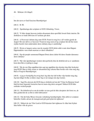46- Klittene (Al-Ahqaf)
.
Inn det navn av Gud Gracious Barmhjertigst
[46:1] H. M.
[46:2] Åpenbaringa den scripture er GUD Allmektig, Visest.
[46:3] Vi ikke skapte heavens jorden altsammen dem spesifikk forsett finite interim. De
disbelieve er totalt oblivious til varslene gitt dem.
[46:4] si Overveier idolene deg sette GUD. Framvist meg hva i all verden gjorde de
skaper! De eier delvis av heavens? Framvist meg noen øvrig scripture før det her noen
stykke fastslå viten understøtter deres idolatry deg er sannferdig!
[46:5] Hvem er langere astray enn de avguder GUD idoler aldri svarte dem Døgnet
Oppstandelse være totalt unaware av deres tilbedelse?
[46:6] Og når people summoned Døgnet Dom) deres idoler bli deres fiender denounce
deres idolatry!
[46:7] Når våre åpenbaringer resitere dem perfectly klar de disbelieved sa av sannheten
kom dem Det er tydeligvis magi
[46:8] Når de sier Han oppdiktet den sagt jeg oppdiktet den deretter deg ikke beskyttet
meg GUD! Han er fully aware av altsammen deg scheme Han forslår som vitne meg deg.
Han er Forgiver Barmhjertigst.
[46:9] si jeg er forskjellig fra øvrig bud. Jeg ikke har idé hvilke vilje hender meg deg.
Jeg kun følger hvilke avsløres meg! Jeg er nei mange enn dyp warner.
[46:10] Sagt Hva dersom det GUD deg er disbelieved inn det? Vitne fra Barnene Israel
født bevitner lignende foreteelse han tro mens deg dreie arrogant! Sikkert GUD ikke
rettleder wicked people
[46:11] De disbelieved sa om de trodde var noe god de ikke akseptere det forut oss, de
ikke guided det de sa Det er eldst fabrication!
[46:12] Før det boka Moses forsynte veiledning barmhjertighet. Den altfor er scripture
bekrefter Arabic advare de transgressed gitt god nyhet de righteous!
[46:13] Sikkert de sier Våre Lord er GUD deretter ført righteous liv ikke hatt fryktet
ikke heller ville de grieve
 