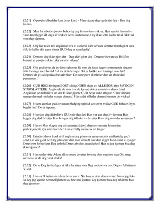 [2:21] O people tilbedelse kun deres Lord - Man skapte deg og de før deg - Den deg
frelses.
[2:22] Man forarbeidet jorden beboelig deg himmelen struktur. Han sender himmelen
vann framlegge all slags av frukter deres sustenance. Deg ikke sette idoler rival GUD nå
som deg kjenner.
[2:23] Deg har noen tvil angående hva vi avslørte våre servant deretter framlagt et sura
slik de kaller din egen vitner GUD deg er sannferdig!
[2:24] Dersom deg ikke gjort det - Deg aldri gjort det - Deretter beware av Hellfire
brensel er people rokket; det awaits tvilerne!
[2:25] Gitt god nyhet de tro ført righteous liv som de hatte hager strømmende streams
Når forsørge med forråd frukter deri de sagte Det er hvilke var forsørge i oss før!
Dermed de gis allegorical beskrivelser. De hatte pure ektefeller deri de abide deri
permanent!
[2:26] GUD IKKE forlegen BORT citing NOEN slags av ALLEGORI tiny MYGGEN
STORSLÅTTERE. Angående de som tror de kjenne det er sannheten deres Lord
Angående de disbelieve de sier Hvilke gjorde GUD betyr slike allegori? Han villeder
mange dermed rettleder mange dermed! Han aldri villeder dermed unntatt de wicked
[2:27] Hvem krenket gud covenant pledging uphold det sever hvilke GUD befaler føyes
begått ond! De er taperne.
[2:28] Hvordan deg disbelieve GUD når deg død Han var gav deg liv deretter Han
legger deg død deretter Han bringer deg tilbake liv deretter Ham deg omsider returnerer?
[2:29] Han er Man skapte deg altsammen på jord deretter omsette himmelen
perfeksjonerte syv universer deri Han er fully aware av all tinger!
[2:30] Erindret deres Lord si til englene jeg plasserer representativ midlertidig gud)
Jord. De sier gjort det Deg plasserer deri man utbredt ond deri utgytt blod stund vi synger
Deres rost forherliget Deg uphold Deres absolutt myndighet? Han sa jeg kjenner hva deg
ikke kjenner!
[2:31] Han underviste Adam all navnene deretter forærte dem englene sagt Gitt meg
navnene av de deg vært straks!
[2:32] De sa Deg forherliges vi ikke ha viten som Deg underviser oss. Deg er Allvitende
Visest.
[2:33] Han sa O Adam sier dem deres navn. Når han sa dem deres navn Han sa jeg ikke
sa deg jeg kjenne hemmelighetene av heavens jorden? Jeg kjenner hva deg erklærer hva
deg gjemmer.
 