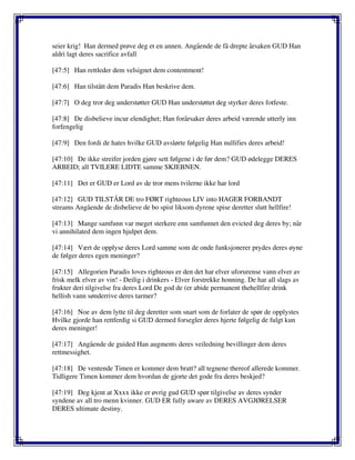 seier krig! Han dermed prøve deg et en annen. Angående de få drepte årsaken GUD Han
aldri lagt deres sacrifice avfall
[47:5] Han rettleder dem velsignet dem contentment!
[47:6] Han tilstått dem Paradis Han beskrive dem.
[47:7] O deg tror deg understøtter GUD Han understøttet deg styrker deres fotfeste.
[47:8] De disbelieve incur elendighet; Han forårsaker deres arbeid værende utterly inn
forfengelig
[47:9] Den fordi de hates hvilke GUD avslørte følgelig Han nullifies deres arbeid!
[47:10] De ikke streifer jorden gjøre sett følgene i de før dem? GUD ødelegge DERES
ARBEID; all TVILERE LIDTE samme SKJEBNEN.
[47:11] Det er GUD er Lord av de tror mens tvilerne ikke har lord
[47:12] GUD TILSTÅR DE tro FØRT righteous LIV into HAGER FORBANDT
streams Angående de disbelieve de bo spist liksom dyrene spise deretter slutt hellfire!
[47:13] Mange samfunn var meget sterkere enn samfunnet den evicted deg deres by; når
vi annihilated dem ingen hjulpet dem.
[47:14] Vært de opplyse deres Lord samme som de onde funksjonerer prydes deres øyne
de følger deres egen meninger?
[47:15] Allegorien Paradis loves righteous er den det har elver uforurense vann elver av
frisk melk elver av vin! - Deilig i drinkers - Elver forstrekke honning. De har all slags av
frukter deri tilgivelse fra deres Lord De god de (er abide permanent thehellfire drink
hellish vann sønderrive deres tarmer?
[47:16] Noe av dem lytte til deg deretter som snart som de forlater de spør de opplystes
Hvilke gjorde han rettferdig si GUD dermed forsegler deres hjerte følgelig de fulgt kun
deres meninger!
[47:17] Angående de guided Han augments deres veiledning bevillinger dem deres
rettmessighet.
[47:18] De ventende Timen er kommer dem bratt? all tegnene thereof allerede kommer.
Tidligere Timen kommer dem hvordan de gjorte det gode fra deres beskjed?
[47:19] Deg kjent at Xxxx ikke er øvrig gud GUD spør tilgivelse av deres synder
syndene av all tro menn kvinner. GUD ER fully aware av DERES AVGJØRELSER
DERES ultimate destiny.
 