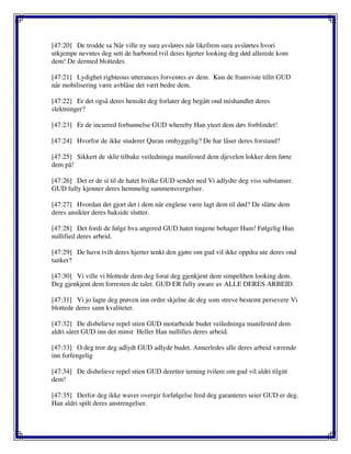 [47:20] De trodde sa Når ville ny sura avsløres når likefrem sura avslørtes hvori
utkjempe nevntes deg sett de harbored tvil deres hjerter looking deg død allerede kom
dem! De dermed blottedes.
[47:21] Lydighet righteous utterances forventes av dem. Kun de framviste tillit GUD
når mobilisering være avblåse det vært bedre dem.
[47:22] Er det også deres hensikt deg forlater deg begått ond mishandlet deres
slektninger?
[47:23] Er de incurred forbannelse GUD whereby Han yteet dem døv forblindet!
[47:24] Hvorfor de ikke studerer Quran omhyggelig? De har låser deres forstand?
[47:25] Sikkert de sklir tilbake veiledninga manifested dem djevelen lokker dem førte
dem på!
[47:26] Det er de si til de hatet hvilke GUD sender ned Vi adlydte deg viss substanser.
GUD fully kjenner deres hemmelig sammensvergelser.
[47:27] Hvordan det gjort det i dem når englene være lagt dem til død? De slåtte dem
deres ansikter deres bakside slutter.
[47:28] Det fordi de følge hva angered GUD hatet tingene behager Ham! Følgelig Han
nullified deres arbeid.
[47:29] De havn tvilt deres hjerter tenkt den gjøre om gud vil ikke oppdra ute deres ond
tanker?
[47:30] Vi ville vi blottede dem deg forat deg gjenkjent dem simpelthen looking dem.
Deg gjenkjent dem forresten de taler. GUD ER fully aware av ALLE DERES ARBEID.
[47:31] Vi jo lagte deg prøven inn ordre skjelne de deg som streve bestemt persevere Vi
blottede deres sann kvaliteter.
[47:32] De disbelieve repel stien GUD motarbeide budet veiledninga manifested dem
aldri såret GUD inn det minst Heller Han nullifies deres arbeid.
[47:33] O deg tror deg adlydt GUD adlyde budet. Annerledes alle deres arbeid værende
inn forfengelig
[47:34] De disbelieve repel stien GUD deretter terning tvilere om gud vil aldri tilgitt
dem!
[47:35] Derfor deg ikke waver overgir forfølgelse fred deg garanteres seier GUD er deg.
Han aldri spilt deres anstrengelser.
 