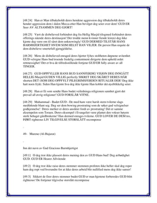 [48:24] Han er Man tilbakeholdt deres hendene aggression deg tilbakeholdt deres
hender aggression dem i dalen Mecca etter Han bevilget deg seier over dem! GUD ER
Seer AV ALTSAMMEN DEG GJORT!
[48:25] Vært de disbelieved forhindret deg fra Hellig Masjid tilogmed forhindret deres
offerings nående deres destinasjon! Der trodde menn kvinner fiende leiren) deg ikke
kjente deg være om til såret dem unknowingly! GUD DERMED TILSTÅR HANS
BARMHJERTIGHET HVEM SOM HELST HAN VILJER. De persist Han requite de
dem disbelieve smertefull gjengjeldelse.
[48:26] Mens de disbelieved enraged deres hjerter fyltes stoltheten døgnene uvitenhet
GUD velsigne Hans bud troende fredelig contentment dirigerte dem uphold ordet
rettmessighet! Det er hva de tilfredsstillende fortjene GUD ER fully aware av all
TINGER.
[48:27] GUD OPPFYLLER HANS BUD SANNFERDIG VISJON DEG INNGÅTT
HELLIG Masjid GUDEN VILLIG perfectly SIKRET DEG SKÅRET DERES HÅR
shorten DET (SOM DEG OPPFYLT PILEGRIMSFERDEN RITUALER DER! Deg ikke
hatt noen frykt. Siden Han kjente hva deg ikke kjente Han kobler det øyeblikkelig seier.
[48:28] Han er Et som sendte Hans budet veiledninga religionen sannhet gjort det
prevail all øvrig religioner! GUD FORSLÅR VITNE.
[48:29] Muhammad - Budet GUD - De med ham være harsh stern tvilerne slags
medfølende blant seg. Deg ser dem bowing prostrating som de søker gud velsignelser
godkjennelse! Deres merker er deres ansikter fordi av prostrating! Det er samme
eksempelen som Toraen. Deres eksempel i Evangeliet være plantet den vokser høyere
sterk behaget gårdbrukerne! Han dermed enrages tvilerne. GUD LOVER DE DEM tro,
FØRT righteous LIV TILGIVELSE STORSLÅTT recompense
.
49- Murene (Al-Hujurat)
.
Inn det navn av Gud Gracious Barmhjertigst
[49:1] O deg tror ikke plassert deres mening den av GUD Hans bud! Deg ærbødighet
GUD. GUD ER Hearer Allvitende
[49:2] O deg tror ikke raise deres stemmer stemmen profeten ikke heller skal deg roper
ham deg ropt ved hverandre for at ikke deres arbeid blir nullified mens deg ikke sanser!
[49:3] Sikkert de firer deres stemmer budet GUD er man hjertene forberedes GUD blitt
righteous! De fortjener tilgivelse storslått recompense
 