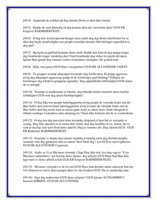 [49:4] Angående de avblåse på deg murene fleste av dem ikke forstår.
[49:5] Hadde de vært tålmodig til deg komme dem det vært bedre dem! GUD ER
Forgiver BARMHJERTIGST.
[49:6] O deg tror wicked person bringer noen nyhet deg deg første etterforsket for at
ikke deg begår urettferdighet noe people uvitenhet deretter blitt beklager angerfull hva
deg gjør!
[49:7] Og kjent at gud bud kommer deres midt! Hadde han lytte til deg mange tinger
deg forarbeidet tinger vanskelig dere! Gud forarbeidet deg elsker tro pryde det deres
hjerter Han gjorde deg vemmes vantro wickedness ulydighet. De guided man.
[49:8] Slike vært grace GUD Hans velsignelser! GUD ER ALLVITENDE VISEST.
[49:9] To grupper troende utkjempet hverandre deg forlikt dem. Et grupp aggresses
øvrig deg utkjempet aggressing grupp til de forebringer gud befaling! Tidligere de
forebringer deg forlikt to gruppene equitably. Deg opprettholdt rettferdighet GUD elsket
de er nettopp!
[49:10] Troende er medlemmer et familie; deg beholde freden innenfor deres familie
ærbødighet GUD som deg attain barmhjertighet!
[49:11] O deg ikke tror people latterliggjørelse øvrig people de værende bedre enn de!
Ikke heller skal noen kvinner latterliggjørelse øvrig kvinner de værende bedre enn de.
Ikke heller skal deg mock man en annen gjøre moro av deres navn. Onde riktignok er
tilbakevendinga wickedness etter attaining tro! Noen ikke fortryter det de er overtrederne.
[49:12] O deg tror deg unnveket noen mistanke tilogmed ei liten bet av mistanke er
syndig. Deg ikke spionert et en annen ikke heller skal deg backbite et en; annen; det er
som avskyelig som spist flesh deres død br! Deg jo vemmes det. Deg iakttatt GUD. GUD
ER Redeemer BARMHJERTIGST.
[49:13] O people vi skapte deg samme mannlig kvinnelig yteet deg distinkt peoples
stammer som deg gjenkjent man en annen! Best blant deg i syn GUD er mest righteous.
GUD ER ALLVITENDE Cognizant
[49:14] Arabs sa Vi er Mu'mens (troende.) Sagt Deg ikke tror; hva deg sagt er ‘Vi er
Muslims (submitters) ' tro fastslås deres hjerter. deg adlyder GUD Hans bud Han ikke
lagt noen av deres arbeid avfall GUD ER Forgiver BARMHJERTIGST.
[49:15] Mu'mens (troende) er de tro inn GUD Hans bud deretter attain statusene hatt nei
tvil whatsoever streve deres penger deres liv inn årsaken GUD! De er sannferdig man.
[49:16] Sagt deg underretter GUD deres religion? GUD kjenne ALTSAMMEN I
heavens JORDEN. GUD ER ALLVITENDE.
 