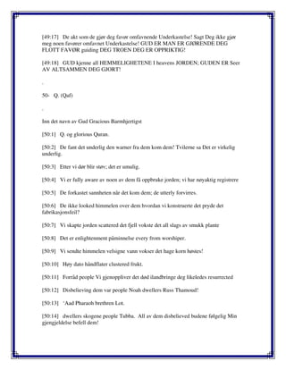 [49:17] De akt som de gjør deg favør omfavnende Underkastelse! Sagt Deg ikke gjør
meg noen favører omfavnet Underkastelse! GUD ER MAN ER GJØRENDE DEG
FLOTT FAVØR guiding DEG TROEN DEG ER OPPRIKTIG!
[49:18] GUD kjenne all HEMMELIGHETENE I heavens JORDEN; GUDEN ER Seer
AV ALTSAMMEN DEG GJORT!
.
50- Q. (Qaf)
.
Inn det navn av Gud Gracious Barmhjertigst
[50:1] Q. og glorious Quran.
[50:2] De fant det underlig den warner fra dem kom dem! Tvilerne sa Det er virkelig
underlig.
[50:3] Etter vi dør blir støv; det er umulig.
[50:4] Vi er fully aware av noen av dem få oppbruke jorden; vi har nøyaktig registrere
[50:5] De forkastet sannheten når det kom dem; de utterly forvirres.
[50:6] De ikke looked himmelen over dem hvordan vi konstruerte det pryde det
fabrikasjonsfeil?
[50:7] Vi skapte jorden scattered det fjell vokste det all slags av smukk plante
[50:8] Det er enlightenment påminnelse every from worshiper.
[50:9] Vi sendte himmelen velsigne vann vokser det hage korn høstes!
[50:10] Høy dato håndflater clustered frukt.
[50:11] Forråd people Vi gjenoppliver det død ilandbringe deg likeledes resurrected
[50:12] Disbelieving dem var people Noah dwellers Russ Thamoud!
[50:13] ‘Aad Pharaoh brethren Lot.
[50:14] dwellers skogene people Tubba. All av dem disbelieved budene følgelig Min
gjengjeldelse befell dem!
 