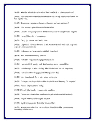 [50:15] Vi altfor bebyrdedes et kreasjon? Den hvorfor de er tvilt oppstandelse?
[50:16] Vi skapte mennesken vi kjenner hva han hvisker seg. Vi er closer til ham enn
hans jugular vene.
[50:17] To registrert (engler) ved straks ved venstre uavbrutt registrerer!
[50:18] Ikke utterance gjøre han utter alarmere vitne.
[50:19] Omsider uunngåelig komaen død kommer; det er hva deg forsøkte omgått!
[50:20] Hornet blåses; det er love døgnet.
[50:21] Every sjel komme med herder vitne.
[50:22] Deg brukte værende oblivious til det. Vi straks fjerner deres slør; idag deres
visjon er (som sterk som) stål
[50:23] Ledsageren sa Her er min formidabell vitnesbyrd.
[50:24] Kast into Gehenna every sta tviler.
[50:25] Forbidder velgjørenhet angriper full av tvilt!
[50:26] Han sette GUD another gud. Kast ham into severe gjengjeldelse.
[50:27] Hans ledsager sa Våre Lord jeg ikke villedet ham; han var lang astray.
[50:28] Han sa ikke feud Meg; jeg tilstrekkelig advare deg!
[50:29] Intet forandres nå. Jeg er aldri unjust mot people
[50:30] Er døgnet når vi spør Helvete Hatt deg hadde nok? Det sagt Gir meg fler!
[50:31] Paradis tilbys righteous hurtig.
[50:32] Det er hvilke lovedes every repenter steadfast.
[50:33] De reverenced mest Gracious inn deres privatliv kom wholeheartedly.
[50:34] Inngått det fred; det er Døgnet Evighet!
[50:35] De får noe de ønsker deri vi har tilogmed fler.
[50:36] Mange generasjon dem var mektigere vi annihilated De gjennomsøkte
ilandbringe de fant flukt?
 