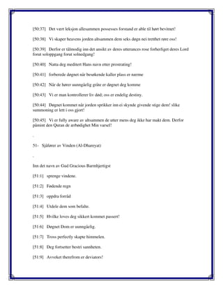 [50:37] Det vært leksjon allesammen possesses forstand er able til hørt bevitnet!
[50:38] Vi skaper heavens jorden altsammen dem seks døgn nei tretthet røre oss!
[50:39] Derfor er tålmodig inn det ansikt av deres utterances rose forherliget deres Lord
forut soloppgang forut solnedgang!
[50:40] Natta deg meditert Hans navn etter prostrating!
[50:41] forberede døgnet når besøkende kaller plass er nærme
[50:42] Når de hører uunngåelig gråte er døgnet deg komme
[50:43] Vi er man kontrollerer liv død; oss er endelig destiny.
[50:44] Døgnet kommet når jorden sprikker inn ei skynde givende stige dem! slike
summoning er lett i oss gjort!
[50:45] Vi er fully aware av altsammen de utter mens deg ikke har makt dem. Derfor
påmint den Quran de ærbødighet Min varsel!
.
51- Sjåfører av Vinden (Al-Dhareyat)
.
Inn det navn av Gud Gracious Barmhjertigst
[51:1] sprenge vindene.
[51:2] Fødende regn
[51:3] oppdra forråd
[51:4] Utdele dem som befalte.
[51:5] Hvilke loves deg sikkert kommet passert!
[51:6] Døgnet Dom er uunngåelig.
[51:7] Tross perfectly skapte himmelen.
[51:8] Deg fortsetter bestri sannheten.
[51:9] Avveket therefrom er deviators!
 