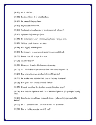 [51:10] Ve til falsifiers.
[51:11] Inn deres klønet de er totalt heedless.
[51:12] De spørsmål Døgnet Dom.
[51:13] Døgnet de foræres ilden.
[51:14] Smaker gjengjeldelsen; det er hva deg anvendt utfordret!
[51:15] righteous fortjenet hager fjære
[51:16] De mottar deres Lord's belønninger de brukte værende from.
[51:17] Sjeldent gjorde de sover hel natta.
[51:18] Ved daggry, de be tilgivelse.
[51:19] Porsjon deres penger var sette aside i tiggeren nødlidende
[51:20] Jorden være full av tegn de er viss.
[51:21] innenfor deg se?
[51:22] I heaven er deres forråd altsammen loves deg.
[51:23] Av Lord av heaven jorden det er som sann som at deg snakker.
[51:24] Deg noterer historien Abraham's honorable gjester?
[51:25] De besøkte ham talemåte Fred. Han sa Fred deg fremmede!
[51:26] Han spurte hans familie forberedt fet kalv!
[51:27] Hvornår han tilbød det dem han remarked deg ikke spise?
[51:28] Han harbored fryktet av dem! De sa ikke Hatt fryktet de gav god nyhet kyndig
sønn!
[51:29] Hans hustru forbløffedes. Noterende hennes rynke ansikt jeg er steril eldst
kvinne!
[51:30] De sa Dermed sa deres Lord Han er mest Vis Allvitende
[51:31] Han sa Hvilke være deg opp til O bud?
 