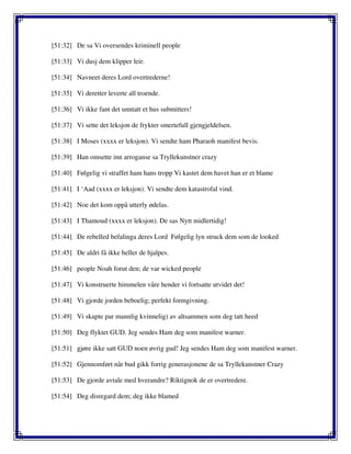 [51:32] De sa Vi oversendes kriminell people
[51:33] Vi dusj dem klipper leir.
[51:34] Navneet deres Lord overtrederne!
[51:35] Vi deretter leverte all troende.
[51:36] Vi ikke fant det unntatt et hus submitters!
[51:37] Vi sette det leksjon de frykter smertefull gjengjeldelsen.
[51:38] I Moses (xxxx er leksjon). Vi sendte ham Pharaoh manifest bevis.
[51:39] Han omsette inn arroganse sa Tryllekunstner crazy
[51:40] Følgelig vi straffet ham hans tropp Vi kastet dem havet han er et blame
[51:41] I ‘Aad (xxxx er leksjon). Vi sendte dem katastrofal vind.
[51:42] Noe det kom oppå utterly ødelas.
[51:43] I Thamoud (xxxx er leksjon). De sas Nytt midlertidig!
[51:44] De rebelled befalinga deres Lord Følgelig lyn struck dem som de looked
[51:45] De aldri få ikke heller de hjalpes.
[51:46] people Noah forut den; de var wicked people
[51:47] Vi konstruerte himmelen våre hender vi fortsatte utvidet det!
[51:48] Vi gjorde jorden beboelig; perfekt formgivning.
[51:49] Vi skapte par mannlig kvinnelig) av altsammen som deg tatt heed
[51:50] Deg flyktet GUD. Jeg sendes Ham deg som manifest warner.
[51:51] gjøre ikke satt GUD noen øvrig gud! Jeg sendes Ham deg som manifest warner.
[51:52] Gjennomført når bud gikk forrig generasjonene de sa Tryllekunstner Crazy
[51:53] De gjorde avtale med hverandre? Riktignok de er overtredere.
[51:54] Deg disregard dem; deg ikke blamed
 