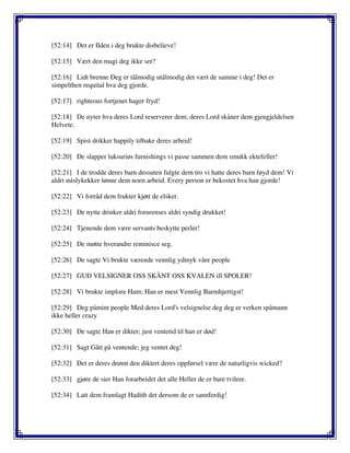 [52:14] Det er Ilden i deg brukte disbelieve!
[52:15] Vært den magi deg ikke ser?
[52:16] Lidt brenne Deg er tålmodig utålmodig det vært de samme i deg! Det er
simpelthen requital hva deg gjorde.
[52:17] righteous fortjenet hager fryd!
[52:18] De nyter hva deres Lord reserverer dem; deres Lord skåner dem gjengjeldelsen
Helvete.
[52:19] Spist drikker happily tilbake deres arbeid!
[52:20] De slapper luksuriøs furnishings vi passe sammen dem smukk ektefeller!
[52:21] I de trodde deres barn dessuten fulgte dem tro vi hatte deres barn føyd dem! Vi
aldri mislykekker lønne dem noen arbeid. Every person er bekostet hva han gjorde!
[52:22] Vi forråd dem frukter kjøtt de elsker.
[52:23] De nytte drinker aldri forurenses aldri syndig drukket!
[52:24] Tjenende dem være servants beskytte perler!
[52:25] De møtte hverandre reminisce seg.
[52:26] De sagte Vi brukte værende vennlig ydmyk våre people
[52:27] GUD VELSIGNER OSS SKÅNT OSS KVALEN ill SPOLER!
[52:28] Vi brukte implore Ham; Han er mest Vennlig Barmhjertigst!
[52:29] Deg påmint people Med deres Lord's velsignelse deg deg er verken spåmann
ikke heller crazy
[52:30] De sagte Han er dikter; just ventetid til han er død!
[52:31] Sagt Gått på ventende; jeg ventet deg!
[52:32] Det er deres drømt den diktert deres oppførsel være de naturligvis wicked?
[52:33] gjøre de sier Han forarbeidet det alle Heller de er bare tvilere.
[52:34] Latt dem framlagt Hadith det dersom de er sannferdig!
 