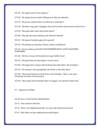 [52:35] De skaptes intet? Er de skaperne?
[52:36] De skapte heavens jorden? Riktignok de ikke har sikkerhet.
[52:37] De possess skattene deres Lord De inn er kontrollert?
[52:38] De klatrer stige gjøre muliggjort dem lytte Latt deres lyttere framvist deres bevis
[52:39] Han gjøre døtre mens deg ha hatt sønner?
[52:40] Deg spør dem noen lønning og de bebyrdes dermed?
[52:41] De kjenner fremtiden gjøre det registrert?
[52:42] De plotting og scheming Tvilerne schemes motild dem!
[52:43] De har another gud GUD? GUD FORHERLIGES LANGT HAVENDE
PARTNERE!
[52:44] Når de ser masse falt himmelen de sagte Stablet skyer!
[52:45] Disregard dem de møte døgnet i som de struck
[52:46] Den døgn deres schemes ikke beskyttet dem ikke heller ville de hjelpes!
[52:47] De transgress lider gjengjeldelse her fleste av dem ikke kjent!
[52:48] Deg bestemt persevere bære deres Lord's befaling! - Deg er våre øyne -
Forherliget rost deres Lord når deg få
[52:49] Også under natta forherliget Ham ved daggry som stjernene falmer bort!
.
53- Stjernene (Al-Najm)
.
Inn det navn av Gud Gracious Barmhjertigst
[53:1] Som stjernene falle bort.
[53:2] Deres venn (Muhammad) ikke var astray ikke heller han deceived
[53:3] Ikke heller var han snakkende personlig begjær!
 