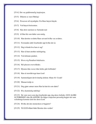 [53:4] Det var guddommelig inspirasjon.
[53:5] Dikterte av mest Mektig!
[53:6] Possessor all myndighet. Fra Hans høyest høyde.
[53:7] Ved høyest horisonten.
[53:8] Han drew nærmest av flyttende ned
[53:9] til Han ble som lukke som mulig.
[53:10] Han deretter avslørte Hans servant hvilke var avsløres.
[53:11] Forstanden aldri forarbeidet opp hvilke det så.
[53:12] Deg tvilende hva han er sag?
[53:13] Han så ham another nedstigning.
[53:14] Ved ultimate punktet.
[53:15] Hvor evig Paradiset lokaliseres.
[53:16] Hel plassen overveldedes.
[53:17] Øynene ikke waver ikke heller gått forblindet!
[53:18] Han så storslått tegn hans Lord
[53:19] Sammenlignet det kvinnelig idolene Allaat Al- Uzzah!
[53:20] Manaat tredje et.
[53:21] Deg gjøre sønner mens Han ha hatt de som døtre?
[53:22] Hva skammelig utdeling!
[53:23] De være navn som deg forarbeidet opp, deg deres forfedre. GUD ALDRI
AUTORISERT slike BLASFEMI. De følger conjecture personlig begjær når sann
veiledninga kommer dem her deres Lord
[53:24] Hvilke det den mennesken er begjærer?
[53:25] Til GUD tilhørt både Heretter den verden!
 