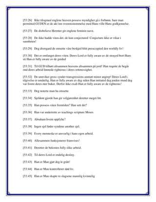 [53:26] Ikke tilogmed englene heaven possess myndighet gå i forbønn. bare man
permitted GUDEN er de akt inn overensstemmelse med Hans ville Hans godkjennelse.
[53:27] De disbelieve Heretter gir englene feminin navn.
[53:28] De ikke hadde viten det; de kun conjectured Conjecture ikke er vikar i
sannheten!
[53:29] Deg disregard de omsette våre beskjed blitt preoccupied den worldly liv!
[53:30] Det er omfanget deres viten. Deres Lord er fully aware av de strayed bort Hans
sti Han er fully aware av de guided
[53:31] Til GUD tilhørt altsammen heavens altsammen på jord! Han requite de begår
ond deres arbeid lønnede righteous i deres rettmessighet.
[53:32] De unnviker gross synder transgressions unntatt minor angrep! Deres Lord's
tilgivelse er umåtelig. Han er fully aware av deg siden Han initiated deg jorden stund deg
var fostre deres mer buker. Derfor ikke exalt Han er fully aware av de righteous!
[53:33] Deg noterte man ha omsette
[53:34] Sjeldent gjorde han gir velgjørenhet deretter meget litt.
[53:35] Han possess viten fremtiden? Han sett det?
[53:36] Han var underrette av teachings scripture Moses
[53:37] Abraham hvem oppfylte?
[53:38] Ingen sjel føder syndene another sjel.
[53:39] Every menneske er ansvarlig i hans egen arbeid.
[53:40] Allesammen funksjonerer framvises!
[53:41] Deretter de bekostes fully slike arbeid.
[53:42] Til deres Lord er endelig destiny.
[53:43] Han er Man gjør deg le grått!
[53:44] Han er Man kontrollerer død liv.
[53:45] Han er Man skapte to slagsene mannlig kvinnelig
 