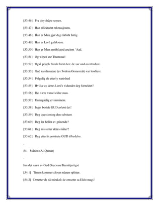 [53:46] Fra tiny dråpe semen.
[53:47] Han effektuert rekreasjonen.
[53:48] Han er Man gjør deg rikfolk fattig
[53:49] Han er Lord galaksene.
[53:50] Han er Man annihilated ancient ‘Aad.
[53:51] Og wiped ute Thamoud!
[53:52] Også people Noah forut den; de var ond overtredere.
[53:53] Ond samfunnene (av Sodom Gomorrah) var lowliest.
[53:54] Følgelig de utterly vanished
[53:55] Hvilke av deres Lord's vidunder deg fornektet?
[53:56] Det være varsel eldre man.
[53:57] Uunngåelig er imminent.
[53:58] Inget beside GUD avløst det!
[53:59] Deg questioning den substans
[53:60] Deg ler heller av gråtende?
[53:61] Deg insisterer deres måter?
[53:62] Deg etterår prostrate GUD tilbedelse.
.
54- Månen (Al-Qamar)
.
Inn det navn av Gud Gracious Barmhjertigst
[54:1] Timen kommer closer månen splitter.
[54:2] Deretter de så mirakel; de omsette sa Eldst magi!
 