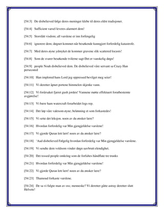 [54:3] De disbelieved følge deres meninger klebe til deres eldst tradisjoner.
[54:4] Sufficient varsel leveres alarmert dem!
[54:5] Storslått visdom; all varslene er inn forfengelig
[54:6] ignorere dem; døgnet kommet når besøkende kunngjort forferdelig katastrofe.
[54:7] Med deres øyne ydmyket de kommer gravene slik scattered locusts!
[54:8] Som de svarer besøkende tvilerne sagt Det er vanskelig døgn!
[54:9] people Noah disbelieved dem. De disbelieved våre servant sa Crazy Han
persecuted
[54:10] Han implored hans Lord jeg oppressed bevilget meg seier!
[54:11] Vi deretter åpnet portene himmelen skjenke vann.
[54:12] Vi forårsaket fjæret gush jorden! Vannene møtte effektuert forutbestemte
avgjørelse!
[54:13] Vi bære ham watercraft forarbeidet logs rep.
[54:14] Det løp våre vaktsom øyne; belønning et som forkastedes!
[54:15] Vi sette det leksjon. noen av du ønsker lære?
[54:16] Hvordan forferdelig var Min gjengjeldelse varslene!
[54:17] Vi gjorde Quran lett lært! noen av du ønsker lære?
[54:18] ‘Aad disbelieved Følgelig hvordan forferdelig var Min gjengjeldelse varslene.
[54:19] Vi sendte dem voldsom vinder døgn uavbrutt elendighet.
[54:20] Det tossed people omkring som de forfaltes håndflate tre trunks
[54:21] Hvordan forferdelig var Min gjengjeldelse varslene!
[54:22] Vi gjorde Quran lett lært! noen av du ønsker lære?
[54:23] Thamoud forkaste varslene.
[54:24] De sa vi fulgte man av oss; menneske? Vi deretter gåtte astray deretter slutt
Helvete!
 