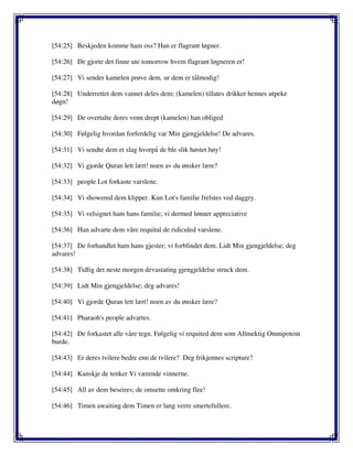 [54:25] Beskjeden komme ham oss? Han er flagrant løgner.
[54:26] De gjorte det finne ute tomorrow hvem flagrant løgneren er!
[54:27] Vi sender kamelen prøve dem. ur dem er tålmodig!
[54:28] Underrettet dem vannet deles dem; (kamelen) tillates drikker hennes utpeke
døgn!
[54:29] De overtalte deres venn drept (kamelen) han obliged
[54:30] Følgelig hvordan forferdelig var Min gjengjeldelse! De advares.
[54:31] Vi sendte dem et slag hvorpå de ble slik høstet høy!
[54:32] Vi gjorde Quran lett lært! noen av du ønsker lære?
[54:33] people Lot forkaste varslene.
[54:34] Vi showered dem klipper. Kun Lot's familie frelstes ved daggry.
[54:35] Vi velsignet ham hans familie; vi dermed lønner appreciative
[54:36] Han advarte dem våre requital de ridiculed varslene.
[54:37] De forhandlet ham hans gjester; vi forblindet dem. Lidt Min gjengjeldelse; deg
advares!
[54:38] Tidlig det neste morgen devastating gjengjeldelse struck dem.
[54:39] Lidt Min gjengjeldelse; deg advares!
[54:40] Vi gjorde Quran lett lært! noen av du ønsker lære?
[54:41] Pharaoh's people advartes.
[54:42] De forkastet alle våre tegn. Følgelig vi requited dem som Allmektig Omnipotent
burde.
[54:43] Er deres tvilere bedre enn de tvilere? Deg frikjennes scripture?
[54:44] Kanskje de tenker Vi værende vinnerne.
[54:45] All av dem beseires; de omsette omkring flee!
[54:46] Timen awaiting dem Timen er lang verre smertefullere.
 