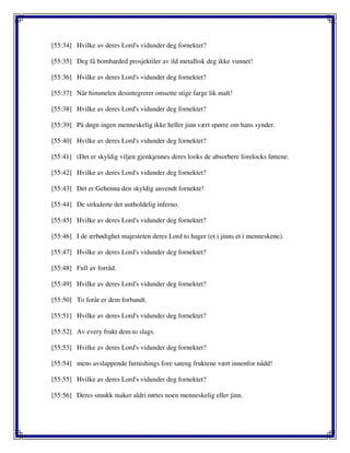[55:34] Hvilke av deres Lord's vidunder deg fornektet?
[55:35] Deg få bombarded prosjektiler av ild metallisk deg ikke vunnet!
[55:36] Hvilke av deres Lord's vidunder deg fornektet?
[55:37] Når himmelen desintegrerer omsette stige farge lik malt!
[55:38] Hvilke av deres Lord's vidunder deg fornektet?
[55:39] På døgn ingen menneskelig ikke heller jinn vært spørre om hans synder.
[55:40] Hvilke av deres Lord's vidunder deg fornektet?
[55:41] (Det er skyldig viljen gjenkjennes deres looks de absorbere forelocks føttene.
[55:42] Hvilke av deres Lord's vidunder deg fornektet?
[55:43] Det er Gehenna den skyldig anvendt fornekte!
[55:44] De sirkulerte det uutholdelig inferno.
[55:45] Hvilke av deres Lord's vidunder deg fornektet?
[55:46] I de ærbødighet majesteten deres Lord to hager (et i jinns et i menneskene).
[55:47] Hvilke av deres Lord's vidunder deg fornektet?
[55:48] Full av forråd.
[55:49] Hvilke av deres Lord's vidunder deg fornektet?
[55:50] To forår er dem forbandt.
[55:51] Hvilke av deres Lord's vidunder deg fornektet?
[55:52] Av every frukt dem to slags.
[55:53] Hvilke av deres Lord's vidunder deg fornektet?
[55:54] mens avslappende furnishings fore sateng fruktene vært innenfor nådd!
[55:55] Hvilke av deres Lord's vidunder deg fornektet?
[55:56] Deres smukk maker aldri rørtes noen menneskelig eller jinn.
 