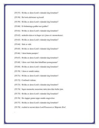 [55:57] Hvilke av deres Lord's vidunder deg fornektet?
[55:58] De look edelstener og korall
[55:59] Hvilke av deres Lord's vidunder deg fornektet?
[55:60] Er belønninga godhet noe godhet?
[55:61] Hvilke av deres Lord's vidunder deg fornektet?
[55:62] nedenfor dem er to hager (et i jinns et i menneskene).
[55:63] Hvilke av deres Lord's vidunder deg fornektet?
[55:64] Side av side.
[55:65] Hvilke av deres Lord's vidunder deg fornektet?
[55:66] I dem brønn pumpes!
[55:67] Hvilke av deres Lord's vidunder deg fornektet?
[55:68] I dem vært frukt dato håndflater pomegranate!
[55:69] Hvilke av deres Lord's vidunder deg fornektet?
[55:70] I dem er smukk maker.
[55:71] Hvilke av deres Lord's vidunder deg fornektet?
[55:72] Confined i teltene.
[55:73] Hvilke av deres Lord's vidunder deg fornektet?
[55:74] Ingen menneske noensinne rørte dem ikke heller jinn.
[55:75] Hvilke av deres Lord's vidunder deg fornektet?
[55:76] De slapper grønn teppe smukk omgivelser.
[55:77] Hvilke av deres Lord's vidunder deg fornektet?
[55:78] exalted er navnet deres Lord Possessor av Majestet Ære!
.
 