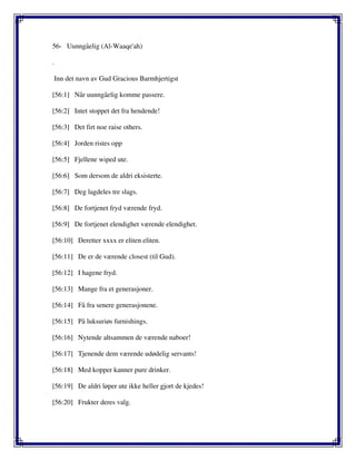 56- Uunngåelig (Al-Waaqe'ah)
.
Inn det navn av Gud Gracious Barmhjertigst
[56:1] Når uunngåelig komme passere.
[56:2] Intet stoppet det fra hendende!
[56:3] Det firt noe raise others.
[56:4] Jorden ristes opp
[56:5] Fjellene wiped ute.
[56:6] Som dersom de aldri eksisterte.
[56:7] Deg lagdeles tre slags.
[56:8] De fortjenet fryd værende fryd.
[56:9] De fortjenet elendighet værende elendighet.
[56:10] Deretter xxxx er eliten eliten.
[56:11] De er de værende closest (til Gud).
[56:12] I hagene fryd.
[56:13] Mange fra et generasjoner.
[56:14] Få fra senere generasjonene.
[56:15] På luksuriøs furnishings.
[56:16] Nytende altsammen de værende naboer!
[56:17] Tjenende dem værende udødelig servants!
[56:18] Med kopper kanner pure drinker.
[56:19] De aldri løper ute ikke heller gjort de kjedes!
[56:20] Frukter deres valg.
 