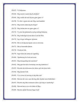 [56:67] Vi frakjennes.
[56:68] Deg noterte vannet deg ha drukket?
[56:69] Deg sender det ned skyene gjøre gjøre vi?
[56:70] Vi ville vi gjorte det salt. Deg vært thankful.
[56:71] Deg noterte ilden deg ha fenget?
[56:72] Deg initiate dets tre gjøre gjøre vi?
[56:73] Vi yteet det påminnelse nyttig redskap brukerne.
[56:74] Deg forherliget navnet deres Lord de Flott.
[56:75] Jeg sverger stillingene stjernene.
[56:76] Det er ed deg kun kjente som er awesome.
[56:77] Det er honorable Quran.
[56:78] I beskytte bok.
[56:79] Inget fattet det unntar de oppriktig.
[56:80] Åpenbaring fra Lord universet.
[56:81] Deg disregarding den narration?
[56:82] Deg gjør det deres forretning som deg disbelieve?
[56:83] Hvornår det tid komme det (deres sjel) når deres hals -
[56:84] Deg deretter look
[56:85] Vi er closer til enn deg er deg ikke sett!
[56:86] Dersom det være sann den deg ikke skylder noen bokholderi -
[56:87] Hvorfor deg ikke restituerer (deres sjel) deg er sannferdig?
[56:88] Dersom han er et av de lukke til Meg -
[56:89] Deretter glede blomster hager fryd!
 