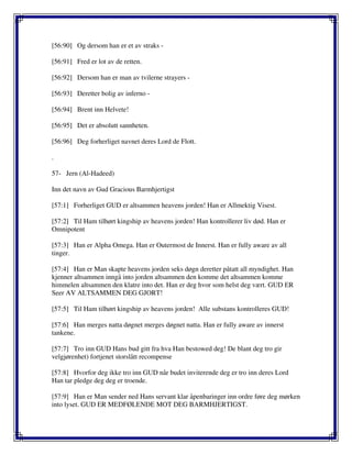 [56:90] Og dersom han er et av straks -
[56:91] Fred er lot av de retten.
[56:92] Dersom han er man av tvilerne strayers -
[56:93] Deretter bolig av inferno -
[56:94] Brent inn Helvete!
[56:95] Det er absolutt sannheten.
[56:96] Deg forherliget navnet deres Lord de Flott.
.
57- Jern (Al-Hadeed)
Inn det navn av Gud Gracious Barmhjertigst
[57:1] Forherliget GUD er altsammen heavens jorden! Han er Allmektig Visest.
[57:2] Til Ham tilhørt kingship av heavens jorden! Han kontrollerer liv død. Han er
Omnipotent
[57:3] Han er Alpha Omega. Han er Outermost de Innerst. Han er fully aware av all
tinger.
[57:4] Han er Man skapte heavens jorden seks døgn deretter påtatt all myndighet. Han
kjenner altsammen inngå into jorden altsammen den komme det altsammen komme
himmelen altsammen den klatre into det. Han er deg hvor som helst deg vært. GUD ER
Seer AV ALTSAMMEN DEG GJORT!
[57:5] Til Ham tilhørt kingship av heavens jorden! Alle substans kontrolleres GUD!
[57:6] Han merges natta døgnet merges døgnet natta. Han er fully aware av innerst
tankene.
[57:7] Tro inn GUD Hans bud gitt fra hva Han bestowed deg! De blant deg tro gir
velgjørenhet) fortjenet storslått recompense
[57:8] Hvorfor deg ikke tro inn GUD når budet inviterende deg er tro inn deres Lord
Han tar pledge deg deg er troende.
[57:9] Han er Man sender ned Hans servant klar åpenbaringer inn ordre føre deg mørken
into lyset. GUD ER MEDFØLENDE MOT DEG BARMHJERTIGST.
 